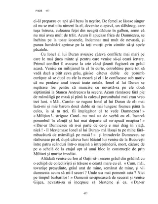 437PAGE 437
437
ei-âl preparau cu apă şi-l beau în neştire. De femei se lăsase singur
că nu se mai uita nimeni la el, devenise o epavă, un slăbănog, care
tuşa întruna, culoarea feţei din neagră dăduse în galben, semn că
nu mai avea mult de trăit. Acum îl apucase frica de Dumnezeu, se
închina pe la toate icoanele, îndemnat mai mult de nevastă, şi
punea lumânări aprinse pe la toţi morţii prin cimitir să-şi spele
păcatele.
Cu Ionel al lui Duran avusese câteva conflicte mai mari pe
care le mai ţinea minte şi pentru care venise să-şi ceară iertare.
Primul conflict îl avusese la arie când ţăranii fugiseră cu grâul
acasă. Venise cu miliţianul la el în curte, cotrobăise peste tot să
vadă dacă a pitit ceva grâu, găsise câteva duble de porumb
curăţate să se ducă cu ele la moară şi el i le confiscase sub motiv
că nu predase anul trecut toate cotele. Ionel al lui Duran se
supărase foc pentru că muncise cu nevastă-sa pe ele două
săptămâni la Stancu Andreescu la secere. Acum rămăsese fără pic
de mămăligă pe masă şi până la culesul porumbului mai erau vreo
trei luni. « Măi, Carole- se rugase Ionel al lui Duran de el- mai
lasă-mi şi mie barem două duble să mai lungesc foamea până la
cules, ia şi tu trei, fii înţelegător că te vede Dumnezeu ! »
« Miliţian !- strigase Carol- nu mai sta de vorbă cu el- încarcă
porumbul în căruţă şi hai mai departe că ne-apucă noaptea ! »
« Dar-ar Dumnezeu să n-ai parte de ce-ţi e mai drag în viaţă,
nică ! - îl blestemase Ionel al lui Duran- mă lăsaşi tu pe mine fără-
mbucătură de mămăligă pe masă ! » şi întradevăr Dumnezeu se
răzbunase pe el, după câteva luni băiatul lui venise de la Bucureşti
între patru scânduri într-o maşină a intreprinderii, mort, căzuse de
pe o schelă de la etajul opt al unui bloc în construcţie de prin
Militari şi murise imediat.
Altădată venise cu Ion al Oaţii să-i secere grâul din grădină cu
o echipă de colectivişti şi trăsese o ceartă mare cu el. « Cum, măi,
tovarăşe preşedinte, grâul arat de mine, semănat de mine, şi vii
dumneata acum să mi-l seceri ? Unde s-a mai pomenit asta ? Nici
pe timpul barbarilor ! » Oamenii se-apucaseră de secerat şi venise
Gigea, nevastă-sa şi începuse să blesteme şi ea. « Dar-ar
 