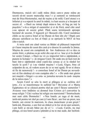 438PAGE 438
438
Dumnezeu, maică să-i cadă mâna ăluia care-o pune mâna pe
seceră să-mi secere munculiţa mea ! » şi oamenii se retrăseseră
mai de frica blestemului, mai de ruşine şi de milă. Carol atunci s-a
înfuriat şi s-a repezit la unul în mână, i-a luat secera şi a început să
secere el. « Dacă nu intraţi după mine-n lan, vă bag pe toţi la
puşcărie ! »-le-a strigat el oamenilor şi ei de frică, unul câte unul
s-au apucat să secere grâul. Până seara terminaseră aproape
hectarul de secerat, îl legaseră şi-l făcuseră clăi. Carol numărase
clăile ca nu cumva Ionel al lui Duran să fure din ele ! După care
plecase satisfăcut cu Ion al Oaţii şi se opriseră la MAT să bea
câte-o ţuică.
A treia oară era când venise cu Bădoi să plătească impozitul
şi-i luase maşina de cusut din casă şi-o dusese în custodie la |ărnea.
Maşina de cusut era cumpărată de Ion Andreescu să i-o dea ca
zestre fetei, o păstrau ca pe ochii din cap să i-o lase şi ei la rândul
lor zestre Catuţei. « Dacă nu vii cu impozitul într-o săptămână, o
punem la licitaţie ! » -âi strigase Carol. De unde era să facă rost de
bani într-o săptămână când copiii-ăia cereau şi ei la rândul lor
taxele la şcoli ? şi i-au vândut maşina ! « Lasă, Gigeo, bine că
scăparăm de ea, să vedem acum de ce se mai agaţă, fir-ar ai dracu
să fie de nenorociţi ! - o consolase Ionel al lui Duran pe nevastă-
noi să fim sănătoşi că vom cumpăra alta ! » « De unde mai găsim
noi maşină « Singer » ca asta- se jumulea nevasta în casă- maşina
de la taticu-meu ! »
Acum Carol se uita la mort şi plângea şi se -nchina să-l
ierte…Ce se transformase în sufletul lui ? Devenise el o Maria
Egipteanca să se căiască pentru răul pe care-l făcuse oamenilor ?
Avusese vreo întâlnire cu domnul Isus Cristos şi-l convertise la
noua religie ? Căci vechea lui religie era marxismul ! Întortocheate
mai sunt căile Domnului ! « Nea Ionele ,se ruga el de mort,
iartă-mă pentru tot răul pe care ţi l-am făcut ; am fost un prost, nea
Ionele, am crezut în marxism, în clasa muncitoare şi-am greşit !
Iartă-mă, Doamne, c-am fost un rătăcit şi în loc să-mi ajut semenii,
i-am hulit şi mi-am bătut joc de ei ! » « Lasă, Carole, nu mai
plânge, că nea Ionel acum e pământ şi nu te mai aude, dar închină-
 