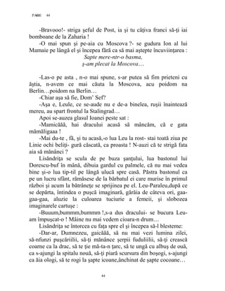 44PAGE 44
44
-Bravooo!- striga şeful de Post, ia şi tu câţiva franci să-ţi iai
bomboane de la Zaharia !
-O mai spun şi pe-aia cu Moscova ?- se gudura Ion al lui
Mamaie pe lângă el şi începea fără ca să mai aştepte încuviinţarea :
Sapte mere-ntr-o basma,
ş-am plecat la Moscova…
-Las-o pe asta , n-o mai spune, s-ar putea să fim prieteni cu
ăştia, n-avem ce mai căuta la Moscova, acu poidom na
Berlin…poidom na Berlin…
-Chiar aşa să fie, Dom’ Sef?
-Aşa e, Leule, ce se-aude nu e de-a binelea, ruşii înaintează
mereu, au spart frontul la Stalingrad…
Apoi se-auzea glasul Ioanei peste sat :
-Mamicăăă, hai dracului acasă să mâncăm, că e gata
mămăligaaa !
-Mai du-te , fă, şi tu acasă,-o lua Leu la rost- stai toată ziua pe
Linie ochi beliţi- gură căscată, ca proasta ! N-auzi că te strigă fata
aia să mănânci ?
Lisăndriţa se scula de pe buza şanţului, lua bastonul lui
Dorescu-buf în mână, dibuia gardul cu palmele, că nu mai vedea
bine şi-o lua tip-til pe lângă ulucă spre casă. Păstra bastonul ca
pe un lucru sfânt, rămăsese de la bărbatul ei care murise în primul
război şi acum la bătrâneţe se sprijinea pe el. Leu-Paraleu,după ce
se depărta, întindea o puşcă imaginară, gărăia de câteva ori, gaa-
gaa-gaa, aluzie la culoarea tuciurie a femeii, şi slobozea
imaginarele cartuşe :
-Buuum,bummm,bummm !,s-a dus dracului- se bucura Leu-
am împuşcat-o ! Mâine nu mai vedem cioara-n drum…
Lisăndriţa se întorcea cu faţa spre el şi începea să-l blesteme:
-Dar-ar, Dumnezeu, gaicăăă, să nu mai vezi lumina zilei,
să-nfunzi puşcăriilii, să-ţi mănânce şerpii fuduliilii, să-ţi crească
coarne ca la drac, să te ţie mă-ta-n ţarc, să te ungă cu albuş de ouă,
ca s-ajungi la spitalu nouă, să-ţi piară scursura din boşogi, s-ajungi
ca ăia ologi, să te rogi la şapte icoane,ânchinat de şapte cocoane…
 