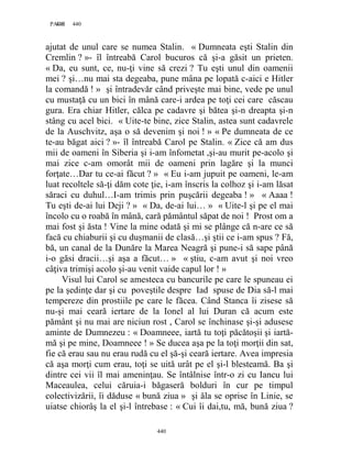 440PAGE 440
440
ajutat de unul care se numea Stalin. « Dumneata eşti Stalin din
Cremlin ? »- îl întreabă Carol bucuros că şi-a găsit un prieten.
« Da, eu sunt, ce, nu-ţi vine să crezi ? Tu eşti unul din oamenii
mei ? şi…nu mai sta degeaba, pune mâna pe lopată c-aici e Hitler
la comandă ! » şi întradevăr când priveşte mai bine, vede pe unul
cu mustaţă cu un bici în mână care-i ardea pe toţi cei care căscau
gura. Era chiar Hitler, călca pe cadavre şi bătea şi-n dreapta şi-n
stâng cu acel bici. « Uite-te bine, zice Stalin, astea sunt cadavrele
de la Auschvitz, aşa o să devenim şi noi ! » « Pe dumneata de ce
te-au băgat aici ? »- îl întreabă Carol pe Stalin. « Zice că am dus
mii de oameni în Siberia şi i-am înfometat ,şi-au murit pe-acolo şi
mai zice c-am omorât mii de oameni prin lagăre şi la munci
forţate…Dar tu ce-ai făcut ? » « Eu i-am jupuit pe oameni, le-am
luat recoltele să-ţi dăm cote ţie, i-am înscris la colhoz şi i-am lăsat
săraci cu duhul…I-am trimis prin puşcării degeaba ! » « Aaaa !
Tu eşti de-ai lui Deji ? » « Da, de-ai lui… » « Uite-l şi pe el mai
încolo cu o roabă în mână, cară pământul săpat de noi ! Prost om a
mai fost şi ăsta ! Vine la mine odată şi mi se plânge că n-are ce să
facă cu chiaburii şi cu duşmanii de clasă…şi ştii ce i-am spus ? Fă,
bă, un canal de la Dunăre la Marea Neagră şi pune-i să sape până
i-o găsi dracii…şi aşa a făcut… » « ştiu, c-am avut şi noi vreo
câţiva trimişi acolo şi-au venit vaide capul lor ! »
Visul lui Carol se amesteca cu bancurile pe care le spuneau ei
pe la şedinţe dar şi cu poveştile despre Iad spuse de Dia să-l mai
tempereze din prostiile pe care le făcea. Când Stanca îi zisese să
nu-şi mai ceară iertare de la Ionel al lui Duran că acum este
pământ şi nu mai are niciun rost , Carol se închinase şi-şi adusese
aminte de Dumnezeu : « Doamneee, iartă tu toţi păcătoşii şi iartă-
mă şi pe mine, Doamneee ! » Se ducea aşa pe la toţi morţii din sat,
fie că erau sau nu erau rudă cu el şă-şi ceară iertare. Avea impresia
că aşa morţi cum erau, toţi se uită urât pe el şi-l blesteamă. Ba şi
dintre cei vii îl mai ameninţau. Se întâlnise într-o zi cu Iancu lui
Maceaulea, celui căruia-i băgaseră bolduri în cur pe timpul
colectivizării, îi dăduse « bună ziua » şi ăla se oprise în Linie, se
uiatse chiorâş la el şi-l întrebase : « Cui îi dai,tu, mă, bună ziua ?
 