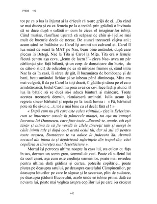 442PAGE 442
442
tot pe ea o lua la înjurat şi la drăcuit că n-are grijă de el…Ba când
se mai ducea şi ea ca femeia pe la o treabă prin grădină o învinuia
că se duce după « sulărăi »- cum le zicea el imaginarilor iubiţi.
Când murise, răsuflase uşurată că scăpase de chin şi-l jelise mai
mult de bucurie decât de necaz. De atunci trecuseră câţiva ani ;
acum când se întâlnise cu Carol îşi aminti tot calvarul ei, Carol îl
lua seară de seară la MAT pe Nae, beau bine amândoi, după care
plecau în Betegi, Nae la Tita şi Carol la Miţa. Tita era o femeie
făcută pentru aşa ceva, ,,lemn de lucru !”- zicea Nae- avea un păr
cârlionţat şi-o faţă bălană, şi-un corp de dansatoare din buric, da
cu câte-o sticlă de odicolon pe ea să miroase frumos şi, când intra
Nae la ea în casă, îi sărea de gât, îl buzunărea de bomboane şi de
bani, beau amândoi lichior şi se iubeau până dimineaţa. Miţa era
mai vulgară, îl da pe Carol la toţi dracii, îl gâdila şi sărea pe el ca o
armăsăroaică, bietul Carol nu prea avea cu ce-i face faţă şi atunci îl
lua la bătaie să se ducă să-i aducă băutură şi mâncare. Toate
acestea trecuseră demult, rămăseseră amintiri. Iulia acum îşi
regreta sincer bărbatul şi repeta pe la toată lumea : « Fă, bărbatul
pote să fie şi-un c…t, tot e mai bine cu el decât fără el ! »
« După cum nu ştii care este calea vântului,- zice la Eclesiast-
cum se întocmesc oasele în pântecele mamei, tot aşa nu cunoşti
lucrarea lui Dumnezeu, care face toate…Bucură-te, omule, cât eşti
tânăr şi inima ta să fie veselă în zilele tinereţii tale şi mergi în
căile inimii tale şi după ce-ţi arată ochii tăi, dar să ştii că pentru
toate acestea, Dumnezeu te va aduce la judecata Sa. Aruncă
necazul din inima ta şi depărtează suferinţele din trupul tău, căci
copilăria şi tinereţea sunt deşertăciune ».
Mortul îşi petrecea ultima noapte în casa lui, sta culcat cu faţa
în sus, dormea un somn greu, somnul de veci. Poate că sufletul lui
da ocol casei, aşa cum este credinţa oamenilor, poate mai revedea
pentru ultima dată grădina şi curtea, potecile copilăriei, poate
plutea pe deasupra satului, pe deasupra castelului Câmpinenilor, pe
deasupra loturilor pe care le săpase şi le secerase, plin de sudoare,
pe deasupra pădurii Bucovului, acolo unde se iubise prima dată cu
nevasta lui, poate mai veghea asupra copiilor lui pe care i-a crescut
 