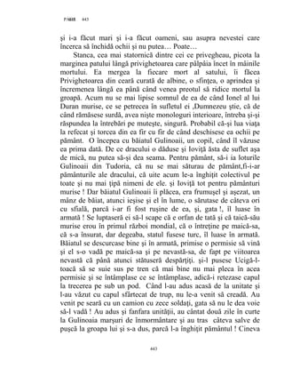 443PAGE 443
443
şi i-a făcut mari şi i-a făcut oameni, sau asupra nevestei care
încerca să închidă ochii şi nu putea… Poate…
Stanca, cea mai statornică dintre cei ce privegheau, picota la
marginea patului lângă privighetoarea care pâlpâia încet în mâinile
mortului. Ea mergea la fiecare mort al satului, îi făcea
Privighetoarea din ceară curată de albine, o sfinţea, o aprindea şi
încremenea lângă ea până când venea preotul să ridice mortul la
groapă. Acum nu se mai lipise somnul de ea de când Ionel al lui
Duran murise, ce se petrecea în sufletul ei ,Dumnezeu ştie, că de
când rămăsese surdă, avea nişte monologuri interioare, întreba şi-şi
răspundea la întrebări pe muteşte, singură. Probabil că-şi lua viaţa
la refecat şi torcea din ea fir cu fir de când deschisese ea ochii pe
pământ. O începea cu băiatul Gulinoaii, un copil, când îl văzuse
ea prima dată. De ce dracului o dăduse şi Ioviţă ăsta de suflet aşa
de mică, nu putea să-şi dea seama. Pentru pământ, să-i ia loturile
Gulinoaii din Tudoria, că nu se mai săturau de pământ,fi-i-ar
pământurile ale dracului, că uite acum le-a înghiţit colectivul pe
toate şi nu mai ţipă nimeni de ele. şi Ioviţă tot pentru pământuri
murise ! Dar băiatul Gulinoaii îi plăcea, era frumuşel şi aşezat, un
mânz de băiat, atunci ieşise şi el în lume, o sărutase de câteva ori
cu sfială, parcă i-ar fi fost ruşine de ea, şi, gata !, îl luase în
armată ! Se luptaseră ei să-l scape că e orfan de tată şi că taică-său
murise erou în primul război mondial, că o întreţine pe maică-sa,
că s-a însurat, dar degeaba, statul fusese turc, îl luase în armată.
Băiatul se descurcase bine şi în armată, primise o permisie să vină
şi el s-o vadă pe maică-sa şi pe nevastă-sa, de fapt pe viitoarea
nevastă că până atunci stătuseră despărţiţi. şi-l pusese Ucigă-l-
toacă să se suie sus pe tren că mai bine nu mai pleca în acea
permisie şi se întâmplase ce se întâmplase, adică-i retezase capul
la trecerea pe sub un pod. Când l-au adus acasă de la unitate şi
l-au văzut cu capul sfârtecat de trup, nu le-a venit să creadă. Au
venit pe seară cu un camion cu zece soldaţi, gata să nu le dea voie
să-l vadă ! Au adus şi fanfara unităţii, au cântat două zile în curte
la Gulinoaia marşuri de înmormântare şi au tras câteva salve de
puşcă la groapa lui şi s-a dus, parcă l-a înghiţit pământul ! Cineva
 