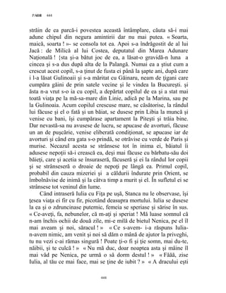 444PAGE 444
444
străin de ea parcă-i povestea această întâmplare, căuta să-i mai
adune chipul din negura amintirii dar nu mai putea. « Soarta,
maică, soarta ! »- se consola tot ea. Apoi s-a îndrăgostit de al lui
Jacă : de Milică al lui Costea, deputatul din Marea Adunare
Naţională ! {sta şi-a bătut joc de ea, a lăsat-o gravidă-n luna a
cincea şi s-a dus după alta de la Palangă. Numai ea a ştiut cum a
crescut acest copil, s-a ţinut de fusta ei până la şapte ani, după care
i l-a lăsat Gulinoaii şi s-a măritat cu Găinaru, neam de ţigani care
cumpăra găini de prin satele vecine şi le vindea la Bucureşti. şi
ăsta n-a vrut s-o ia cu copil, a depărtat copilul de ea şi a stat mai
toată viaţa pe la mă-sa-mare din Linie, adică pe la Marina, sau pe
la Gulinoaia. Acum copilul crescuse mare, se căsătorise, la rândul
lui făcuse şi el o fată şi un băiat, se dusese prin Libia la muncă şi
venise cu bani, îşi cumpărase apartament la Piteşti şi trăia bine.
Dar nevastă-sa nu avusese de lucru, se apucase de avorturi, făcuse
un an de puşcărie, venise eliberată condiţionat, se apucase iar de
avorturi şi când era gata s-o prindă, se otrăvise cu verde de Paris şi
murise. Necazul acesta se strânsese tot în inima ei, băiatul îi
adusese nepoţii să-i crească ea, deşi mai făcuse cu bărbatu-său doi
băieţi, care şi acetia se însuraseră, făcuseră şi ei la rândul lor copii
şi se strânseseră o droaie de nepoţi pe lângă ea. Primul copil,
probabil din cauza mizeriei şi a căldurii îndurate prin Orient, se
îmbolnăvise de inimă şi la câtva timp a murit şi el. În sufletul ei se
strânsese tot veninul din lume.
Când intraseră Iulia cu Fiţa pe uşă, Stanca nu le observase, îşi
ţesea viaţa ei fir cu fir, picotând deasupra mortului. Iulia se dusese
la ea şi o zdruncinase puternic, femeia se speriase şi sărise în sus.
« Ce-aveţi, fa, nebunelor, că m-aţi şi speriat ! Mă luase somnul că
n-am închis ochii de două zile, mi-e milă de bietul Nenica, pe el îl
mai aveam şi noi, săracul ! » « Ce s-avem- i-a răspuns Iulia-
n-avem nimic, am venit şi noi să dăm o mână de ajutor la priveghi,
tu nu vezi c-ai rămas singură ! Poate ţi-o fi şi ţie somn, mai du-te,
năibii, şi te culcă ! » « Nu mă duc, doar noaptea asta şi mâine îl
mai văd pe Nenica, pe urmă o să dorm destul ! » « Făăă, zise
Iulia, al tău ce mai face, mai se ţine de iubit ? » « A dracului eşti
 