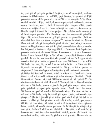 445PAGE 445
445
tu, cum ştii să pui paie pe foc ! Se ţine, cum să nu se ţină, se duce
mereu la Săbăreanca… » « Făăă, ţaţă Stanco, ia spune-i şi Fiţii
povestea cu sacul de porumb… » « Păi ce ea n-o ştie ? C-a făcut
ocolul satului… Fiţo, maică, dormeam pe prispă astă-vară, ne-am
culcat devreme, era o lună frumoasă şi-o noapte albă, parcă
ninsese-n mijlocul verii…Eram obosiţi de peste zi, fusesem cu
lâna la maşină tocmai la Izvoru pe jos…Ne culcăm eu la un cap şi
el la alt cap al patului…Eu bănuiam ceva, dar voiam să-l prind în
fapt…De vreme luase un sac gol şi-l pusese pe parmalâc. ,,Mă, ce
dracului face ăsta cu sacul noaptea ?”, m-am întrebat eu. M-am
făcut că mă culc şi l-am pândit până târziu. L-am simţit cum s-a
sculat de lângă mine şi s-a suit în pătul, a umplut sacul cu porumb,
l-a dat jos şi a luat-o cu el prin grădină… Eu m-am luat după el ca
proasta, voiam să văd cu ochii mei încotro o ia… » « şi încotro a
luat-o ? »- o întreabă Fiţa. « Stai să vezi, le explică Stanca, a sărit
gardul la vecin, s-a descălţat de pantofi să nu facă zgomot să
scoale câinii şi a luat-o pe potecă spre casa Săbărencii…. » « Păi
Săbărelu nu era, fa, acasă ? »- se mira Iulia. « Cum să fie,
fa,acasă, tu nu ştii că are servici la Piteşti, a intrat portar la
Argeşana ? Face douăşpe cu douăşpatru şi stă mai mult pe-acolo…
şi, fetiţă, intră-n casă cu sacul, stă el ce stă ca vreo două ore…Între
timp eu mă sui pe sală la femeie şi le încui uşa pe dinafară. ,,Staţi,
fi-mi-aţi ai dracu, să vină Săbărelu acasă să vă prindă !” Că
dimineaţa trebuia să vină el acasă ! N-am plecat eu bine de-acolo
că vine şi Săbărelu, venea pe jos de la gară şi o lua pe hotar, intra
prin grădină şi apoi prin spatele casei. Pe-al meu l-a urcat
Săbăreanca-n pod să nu dea bărbatu-său de el. Eu n-am de lucru,
mă duc la Săbărelu, strig la poartă şi-i spun : ,,uite, măi omule, aşa
şi-aşa…” {la ia o joardă şi se suie-n pod după el şi mi ţi-l ia la
omor, şi dă-i şi dă-i şi vine acasă bătut măr, maică, pupa-v-aş
tălpile…şi cum vine, mă ia tot pe mine că de ce i-am spus…şi m-a
bătut, maică, să v-arăt ce-am pe mine de la tâmpit, ia uitaţi-vă şi
voi- şi se dezbracă să le-arate vânătăile….Nu ştiu ce să mai fac şi
încotro s-o mai iau…I-a cumpărat, maică, cazan de ţuică, i-a
cumpărat rochie, batic, eşarfă, şi dracu mai ştie ce…Bruma aia de
 