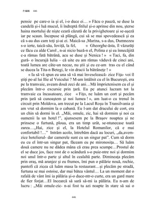 446PAGE 446
446
pensie pe care-o ia şi el, i-o duce ei… » Făcu o pauză, se duse la
candelă şi-i luă mucul, îi îndreptă fitilul şi-o aprinse din nou, şterse
haina mortului de nişte ceară căzută de la privighetoare şi se-aşeză
iar pe scaun. Începuse să plângă, cui să se mai spovedească şi ea
că s-au dus cam toţi şi-ai ei. Maică-sa ,Marina, s-a dus, Dumnezeu
s-o ierte, taică-său, Ioviţă, la fel, « Gheorghe-ăsta, îl văzurăţi
ce făcu cu alde Carol , n-ai nicio bază-n el, Polina e şi ea înnecăjită
c-a rămas fată bătrână, acu se duse şi Nenica ! » « Taci, fa, din
gură- o încurajă Iulia – că uite eu am rămas văduvă de cinci ani,
toată lumea are câte-un necaz, nu ştii şi eu ce-am tras cu el când
se ducea la Tita-n Betegi, le vin dracii la bătrâneţe ! »
« Ia să vă spun eu una să vă mai înveselească- zice Fiţa- voi îl
ştiţi pe-al lui Ilie al Voicului ? M-am întâlnit cu el în Bucureşti, era
pe la tramvaie, aveam două zeci de ani…Mă împrietenisem cu el şi
plecăm într-o excursie prin ţară. Eu pe atunci lucram tot la
tramvaie ca încasatoare, zice « Fiţo, ne luăm un cort şi pecăm
prin ţară să cunoaştem şi noi lumea ! », am luat-o cu trenul în
circuit prin Moldova, am trecut pe la Lacul Roşu în Transilvania şi
am vrut să dormim la o cabană. Eu l-am dat dracului de cort, era
un chin să dormi în el. ,,Măi, omule, zic, hai să dormim şi noi ca
oamenii la un hotel !”, ajunsesem pe la Braşov noaptea şi ne
prinsese o furtună, ploua, era un timp urât, se-ntunecase toată
zarea…,,Hai, zice şi el, la Hotelul Romanilor, că e mai
confortabil !…” Intrăm acolo, întrebăm dacă au locuri, ,,da,avem-
zice hotelierul- dar camerele sunt cu un singur pat”. Cum să dorm
eu cu el într-un singur pat, făceam eu pe mironosiţa… Să luăm
două camere nu ne dădea mâna că erau prea scumpe…Prostul de
el se duce jos, face rost de o scândură s-o puie-ntre noi şi dormim
noi unul într-o parte şi altul în cealaltă parte. Dimineaţa plecăm
prin oraş, mă aranjez şi eu frumos, îmi pun o pălărie nouă, rochie,
pantofi că zicea că luăm masa la restaurant…şi plecăm pe stradă,
furtuna se mai ostoise, dar mai bătea vântul… La un moment dat o
rafală de vânt îmi ia pălăria şi-o duce-ntr-o curte, era un gard mare
de fier forjat…El încearcă să sară să-mi ia pălăria. Eu n-am de
lucru : ,,Măi omule-zic- n-ai fost tu azi noapte în stare să sai o
 