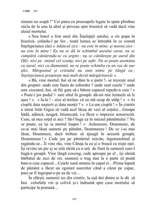 450PAGE 450
450
nimeni nu scapă !” Cei patru cu prosoapele legate la spate plimbau
sticla de la unu la altul şi priveau spre biserică să vadă dacă vine
alaiul mortului.
« Nea Ionel a fost unul din Înţelepţii satului, a zis popa în
biserică- citându-l pe Iov , toată lumea se întreabă în ce constă
Înţelepciunea căci « Adâncul zice : nu este în mine, şi marea zice :
nu este în mine ! Ea nu se dă în schimbul aurului curat, nu se
cumpără cântărindu-se cu argint ; nu se cântăreşte pe aurul din
Ofir, nici pe onixul cel scump, nici pe safir. Nu se poate asemăna
cu aurul, nici cu diamantul, nu se poate schimba cu un vas de aur
ales. Mărgeanul şi cristalul nu sunt nimic pe lângă ea ;
Înţelepciunea preţuieşte mai mult decât mărgăritarele ».
« Bă, vine mortul, hai să ne dăm la o parte !- se trezeşte unul
din gropari- unde este funia de coborâre ? unde sunt cuiele ? unde
este ciocanul, hai, să fiţi gata să-i bătem capacul repede-n cuie ! »
« Pune-i jos podul !- sare altul în groapă- dă-mi mie lemnele să le
aşez ! ». « Ia-le ! - zice al treilea- că eu mă ocup de stâlp ! » « Ai
cioplit data naşterii şi data morţii ? » « Le-am cioplit ! » În cimitir
a intrat întâi Gigea să vadă acel lăcaş de veci al soţului…Groapa
hâdă, adâncă, neagră, întunecată, i-a făcut o impresie nenorocită.
Cum, să stea soţul ei aici ? Să-l bage ea în miezul pământului ? Nu
se poate, ea îşi ia mortul înapoi ! « Aoleeeooo, Doamneee, de
ce-ai mai lăsat oameni pe pământ, Doamneeee ! De ce i-ai mai
lăsat, Doamneee, dacă trebuie să ajungă în această groapă,
Doamneeee ! » Cade jos pe pământul reavăn, îngenunchind şi
rugându-se…Îi vine rău, vine Cătuţa la ea şi o freacă cu nişte oţet.
Îşi revine un pic şi se uită sleită cu o ură de fiară la oamenii care-l
bagă-n groapă. Vine lângă cosciug, cade aproape pe el , îşi sărută
bărbatul de zeci de ori, oamenii o trag mai la o parte să poată
bate-n cuie capacul…Cuiele sună straniu în capul ei…Prima lopată
de pământ a făcut un zgomot asurzitor când a căzut pe capac,
parc-ar fi îngropat-o pe ea de vie…
În sfârşit, oamenii ies din cimitir, la uşă doi dintre ei le dă să
bea celorlalţi vin şi colivă şi-i îndrumă spre casa mortului să
participe la pomană…
 