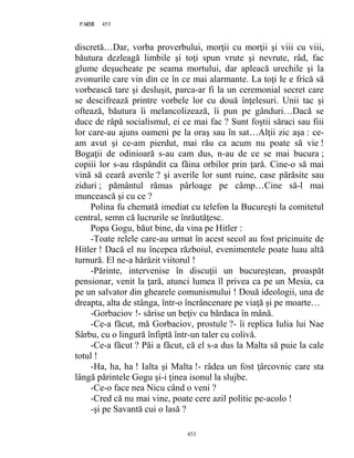 453PAGE 453
453
discretă…Dar, vorba proverbului, morţii cu morţii şi viii cu viii,
băutura dezleagă limbile şi toţi spun vrute şi nevrute, râd, fac
glume deşucheate pe seama mortului, dar apleacă urechile şi la
zvonurile care vin din ce în ce mai alarmante. La toţi le e frică să
vorbească tare şi desluşit, parca-ar fi la un ceremonial secret care
se descifrează printre vorbele lor cu două înţelesuri. Unii tac şi
oftează, băutura îi melancolizează, îi pun pe gânduri…Dacă se
duce de râpă socialismul, ei ce mai fac ? Sunt foştii săraci sau fiii
lor care-au ajuns oameni pe la oraş sau în sat…Alţii zic aşa : ce-
am avut şi ce-am pierdut, mai rău ca acum nu poate să vie !
Bogaţii de odinioară s-au cam dus, n-au de ce se mai bucura ;
copiii lor s-au răspândit ca făina orbilor prin ţară. Cine-o să mai
vină să ceară averile ? şi averile lor sunt ruine, case părăsite sau
ziduri ; pământul rămas pârloage pe câmp…Cine să-l mai
muncească şi cu ce ?
Polina fu chemată imediat cu telefon la Bucureşti la comitetul
central, semn că lucrurile se înrăutăţesc.
Popa Gogu, băut bine, da vina pe Hitler :
-Toate relele care-au urmat în acest secol au fost pricinuite de
Hitler ! Dacă el nu începea războiul, evenimentele poate luau altă
turnură. El ne-a hărăzit viitorul !
-Părinte, intervenise în discuţii un bucureştean, proaspăt
pensionar, venit la ţară, atunci lumea îl privea ca pe un Mesia, ca
pe un salvator din ghearele comunismului ! Două ideologii, una de
dreapta, alta de stânga, într-o încrâncenare pe viaţă şi pe moarte…
-Gorbaciov !- sărise un beţiv cu bărdaca în mână.
-Ce-a făcut, mă Gorbaciov, prostule ?- îi replica Iulia lui Nae
Sârbu, cu o lingură înfiptă într-un taler cu colivă.
-Ce-a făcut ? Păi a făcut, că el s-a dus la Malta să puie la cale
totul !
-Ha, ha, ha ! Ialta şi Malta !- râdea un fost ţârcovnic care sta
lângă părintele Gogu şi-i ţinea isonul la slujbe.
-Ce-o face nea Nicu când o veni ?
-Cred că nu mai vine, poate cere azil politic pe-acolo !
-şi pe Savantă cui o lasă ?
 