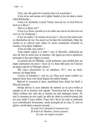 454PAGE 454
454
-Taci, mă, din gură că te toarnă cineva la securitate !
-Cine să ne mai toarne că le ţâţâie fundul şi lor de când a căzut
zidul Berlinului…
-Cine-o fi, domnule, Laszlo Tokeş- ăsta de nu i-a fost frică să
facă ce-a făcut ?
-Dar ce-a făcut, mă ?
-Cum ce-a făcut, ascultă şi tu la radio sau uite-te la televizor să
vezi ce-i la Timişoara !
-Cave ne cades !/ Ia seama să nu cazi !/- zise un fost jurist care
se cherchelise de tot. Era parcă un învăţat din antichitate, bătut de
soartă ca şi sclavul care stătea în urma cortegiului triumfal la
romani, să-şi apere stăpânul.
-Cine să cadă, nea cutare ?
-Toţi cădem odată şi o dată !- zise el filozofic, slobozind un
cerc de fum în aerul rece al toamnei din ţigara pe care-o aprinsese
proaspăt şi din care trăgea cu nesaţ.
-şi prostul ăla de Mihăiţă, vicele-primarul, mai umblă prin sat
după contractele de porci ! Auzi că l-a lăsat fără porc de Crăciun
pe popa Luţă de la Palangă, săracu !
-Păi clasa muncitoare ce să mănânce, fă ?- zise un beţiv
notoriu, de lângă Iulia.
-Ciuciu să mănânce !, zise ea, şi-i făcu acel semn scârbos cu
degetul mare între cele două degete ale mâinii drepte.
Beţivul se resemnă şi tăcu, morfolind între dinţii lui fonfi o
felie de cozonac.
Neluţu privea la acea adunare de oameni ca la ceva străin şi
aştepta ca să se termine mai repede. Trecuseră toţi în faza a doua,
adică vorbeau doi câte doi şi nimeni nu mai înţelegea nimic. Pe
unii îi cunoştea de mic copil, pe alţii de când cu colectivizarea, dar
cei mai mulţi îi erau străini. Foşti elevi de-ai lui care se măriseră
şi-şi schimbaseră fizionomia, sosiţi proaspăt de la oraş. Îi veni în
gând o strofă dintr-o poezie recentă :
Se-aud viori cântând în toamnă trist
Și baluri de Madone, frunze moarte,
Și vaier de regim socialist
 
