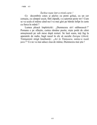 455PAGE 455
455
Închise toate într-o tristă carte !
Ce decembrie ceţos şi pâclos cu pomi golaşi, cu un cer
cenuşiu, cu câmpul uscat, fără zăpadă, s-a aşternut peste tot ! Cum
se va scula el mâine când nu-l va mai găsi pe bătrân înfipt în curte
cu furca în mână ?
Lumea pleacă împleticită : ,,Dumnezeu să-l odihnească !”
Pomana e pe sfârşite, curtea rămâne pustie, nişte potăi de câini
amuşinează pe sub mese după resturi. Se lasă seara, toţi fug la
aparatele de radio, bagă nasul în ele să asculte Europa Liberă.
Timişorenii strigă înnebuniţi : ,,Azi în Timişoara, mâine-n toată
ţara !” Ce ne va mai aduce ziua de mâine, Dumnezeu mai ştie !
 