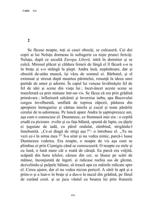 456PAGE 456
456
2
Se făcuse noapte, toţi ai casei obosiţi, se culcaseră. Cei doi
copii ai lui Neluţu dormeau în sufragerie ca nişte prunci fericiţi.
Neluţu, după ce ascultă Europa Liberă, intră în dormitor şi se
culcă. Mirosul plăcut şi căldura femeii de lângă el îl făcură s-o ia
în braţe şi s-o strângă la piept. Andra însă, nepăsătoare, dar şi
obosită de-atâta muncă, îşi văzu de somnul ei. Bărbatul, şi el
extenuat şi stresat după moartea părintelui, renunţă la ideea unei
partide de amor şi adormi. În capul lui veneau învălmăşite fel de
fel de idei şi scene din viaţa lui ; încet-âncet aceste scene se
transferară ca prin minune într-un vis. Se făcea că era prin grădină
primăvara ; înfloriseră salcâmii şi înverzise iarba, apa Bucovului
curgea învolburată, umflată de topirea zăpezii, pădurea din
apropiere înmugurise şi cântau mierla şi cucul şi toate păsările
cerului de te-adormeau. Pe luncă apare Andra la şaptisprezece ani,
aşa cum o cunoscuse el. Doamneee, ce frumoasă mai era : o copilă
crudă cu picioare zvelte şi cu faţa bălană, spumă de lapte, cu ţâţele
ei ţuguiate de iadă, cu părul ondulat, zâmbind, strigându-l
înnebunită. ,,Ce-ai dragă de strigi aşa ?”- o întrebase el. ,,Tu nu
vezi ce-i în urma mea ?” S-a uitat şi nu vedea nimic, parcă-i luase
Dumnezeu vederea. Era noapte, o noapte de vis aşa cum se
plimbau ei prin Cişmigiu când se cunoscuseră. O noapte cu stele şi
cu lună, o lună mare cât o roată de căruţă. Ea parcă era vrăjită,
scăpată din hora ielelor, căzuse din cer, se lăsase pe scări de
mătase, înconjurată de îngeri. şi ridicase rochia sus de glezne,
dezvelindu-şi pulpele bălane, să treacă apa cu mâinile ridicate spre
el. Cerea ajutor, dar el nu vedea niciun pericol. A sărit în apă şi a
prins-o şi a luat-o în braţe şi a dus-o la nucul din grădină, pe fânul
de curând cosit. şi se juca vântul cu boarea lui prin frunzele
 