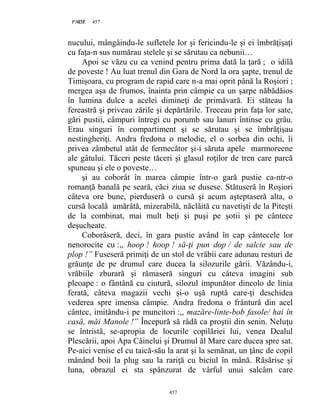 457PAGE 457
457
nucului, mângâindu-le sufletele lor şi fericindu-le şi ei îmbrăţişaţi
cu faţa-n sus numărau stelele şi se sărutau ca nebunii…
Apoi se văzu cu ea venind pentru prima dată la ţară ; o idilă
de poveste ! Au luat trenul din Gara de Nord la ora şapte, trenul de
Timişoara, cu program de rapid care n-a mai oprit până la Roşiori ;
mergea aşa de frumos, înainta prin câmpie ca un şarpe năbădăios
în lumina dulce a acelei dimineţi de primăvară. Ei stăteau la
fereastră şi priveau zările şi depărtările. Treceau prin faţa lor sate,
gări pustii, câmpuri întregi cu porumb sau lanuri întinse cu grâu.
Erau singuri în compartiment şi se sărutau şi se îmbrăţişau
nestingheriţi. Andra fredona o melodie, el o sorbea din ochi, îi
privea zâmbetul atât de fermecător şi-i săruta apele marmoreene
ale gâtului. Tăceri peste tăceri şi glasul roţilor de tren care parcă
spuneau şi ele o poveste…
şi au coborât în marea câmpie într-o gară pustie ca-ntr-o
romanţă banală pe seară, căci ziua se dusese. Stătuseră în Roşiori
câteva ore bune, pierduseră o cursă şi acum aşteptaseră alta, o
cursă locală amărâtă, mizerabilă, năclăită cu navetişti de la Piteşti
de la combinat, mai mult beţi şi puşi pe şotii şi pe cântece
deşucheate.
Coborâseră, deci, în gara pustie având în cap cântecele lor
nenorocite cu :,, hoop ! hoop ! să-ţi pun dop / de salcie sau de
plop !” Fuseseră primiţi de un stol de vrăbii care adunau resturi de
grăunţe de pe drumul care ducea la silozurile gării. Văzându-i,
vrăbiile zburară şi rămaseră singuri cu câteva imagini sub
pleoape : o fântână cu ciutură, silozul impunător dincolo de linia
ferată, câteva magazii vechi şi-o uşă ruptă care-ţi deschidea
vederea spre imensa câmpie. Andra fredona o frântură din acel
cântec, imitându-i pe muncitori :,, mazăre-linte-bob fasole/ hai în
casă, măi Manole !” Începură să râdă ca proştii din senin. Neluţu
se întristă, se-apropia de locurile copilăriei lui, venea Dealul
Plescării, apoi Apa Câinelui şi Drumul ăl Mare care ducea spre sat.
Pe-aici venise el cu taică-său la arat şi la semănat, un ţânc de copil
mânând boii la plug sau la rariţă cu biciul în mână. Răsărise şi
luna, obrazul ei sta spânzurat de vârful unui salcâm care
 