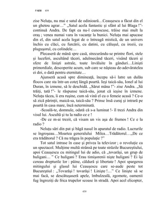 459PAGE 459
459
zise Neluţu, nu mai e satul de odinioară…Ceauşescu a făcut din el
un ghetou agrar…” ,,Satul acela fantastic şi sfânt al lui Blaga !”-
continuă Andra. De fapt ea nu-l cunoscuse, trăise mai mult la
oraş ; venea numai vara în vacanţe la bunici. Neluţu mai apucase
din el, din satul acela legat de o întreagă mistică, de un univers
închis cu clăci, cu furcării, cu datini, cu căluşul, cu irozii, cu
pluguşorul, cu colindele…
Plecaseră de mână spre casă, strecurându-se printre flori, stele
şi luceferi, ascultând tăceri, adulmecând tăceri, visând tăceri şi
sfere de linişti astrale, toate învăluite în gânduri…Linişti
primordiale, descoperite acum, sub care se năşteau de-adevăratelea
ei doi, o dată pentru eternitate…
Ajunseră acasă spre dimineaţă, începu să-i latre un dulău
flocos care sta într-un coteţ lângă poartă. Ieşi taică-său, Ionel al lui
Duran, în izmene, să le deschidă. ,,Sărut mâna !”- zise Andra. ,,Să
trăiţi, tată !”- le răspunse taică-său, jenat că ieşise în izmene.
Neluţu tăcea, îi era ruşine, cum să vină el cu o femeie acasă ? Ce-o
să zică părinţii, maică-sa, taică-său ? Prinse însă curaj şi intrară pe
poartă în casa mare, încă neterminată.
-Scoală-te, domnule, odată că s-a luminat !- îl trezi Andra din
visul lui. Ascultă şi tu la radio ce e !
-De ce m-ai trezit, că visam un vis aşa de frumos ! Ce e la
radio ?
Neluţu sări din pat şi băgă nasul în aparatul de radio. Lucrurile
se îngroşeau…Moartea generalului Milea…Trădătorul…,,De ce
era trădătorul ? Că nu trăgea în populaţie ?”
Tot satul intrase în case şi privea la televizor ; o revoluţie ca
un spectacol. Mulţime multă strânsă pe toate străzile Bucureştiului,
apoi Ceauşescu cu mitingul lui de adio, că ,,tovarăşi, un grup de
huligani… ” Ce huligani ? Erau timişorenii nişte huligani ? Ei îşi
cereau drepturile lor : pâine, căldură şi libertate ! Apoi spargerea
mitingului şi glasul lui Ceauşescu care se-aude peste tot
Bucureştiul : ,,Tovarăşi ! tovarăşi ! Linişte !…” Ce linişte să se
mai facă, se descătuşaseră apele, îmbulzeală, zgomote, oamenii
fug îngroziţi de frica trupelor scoase în stradă. Apoi acel elicopter,
 