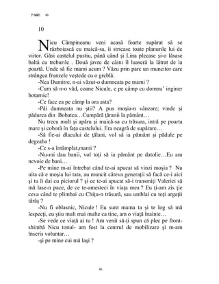 46PAGE 46
46
10
icu Câmpineanu veni acasă foarte supărat să se
războiască cu maică-sa, îi stricase toate planurile lui de
viitor. Găsi castelul pustiu, până când şi Lina plecase şi-o lăsase
baltă cu treburile . Două javre de câini îl luaseră la lătrat de la
poartă. Unde să fie mami acum ? Văzu prin parc un muncitor care
strângea frunzele veştede cu o greblă.
-Nea Dumitre, n-ai văzut-o dumneata pe mami ?
-Cum să n-o văd, coane Nicule, e pe câmp cu domnu’ inginer
hotarnic!
-Ce face ea pe câmp la ora asta?
-Păi dumneata nu ştii? A pus moşia-n vânzare; vinde şi
pădurea din Bobatea…Cumpără ţăranii la pământ…
Nu trecu mult şi apăru şi maică-sa cu trăsura, intră pe poarta
mare şi coborâ în faţa castelului. Era neagră de supărare…
-Să fie-ai dlacului de ţălani, vol să ia pământ şi pădule pe
degeaba !
-Ce s-a întâmplat,mami ?
-Nu-mi dau banii, vol toţi să ia pământ pe datolie…Eu am
nevoie de bani…
-Pe mine m-ai întrebat când te-ai apucat să vinzi moşia ? Nu
uita că e moşia lui tata, au muncit câteva generaţii să facă ce-i aici
şi tu îi dai cu piciorul ? şi ce te-ai apucat să-i transmiţi Valeriei să
mă lase-n pace, de ce te-amesteci în viaţa mea ? Eu ţi-am zis ţie
ceva când te plimbai cu Chiţu-n trăsură, sau umblai cu toţi argaţii
târâş ?
-Nu fi oblasnic, Nicule ! Eu sunt mama ta şi te log să mă
lespecţi, eu ştiu mult mai multe ca tine, am o viaţă înainte…
-Se vede ce viaţă ai tu ! Am venit să-ţi spun că plec pe front-
shimbă Nicu tonul- am fost la centrul de mobilizare şi m-am
înscris voluntar…
-şi pe mine cui mă laşi ?
N
 