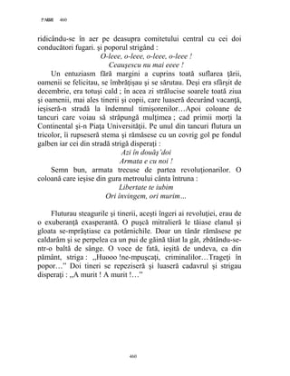 460PAGE 460
460
ridicându-se în aer pe deasupra comitetului central cu cei doi
conducători fugari. şi poporul strigând :
O-leee, o-leee, o-leee, o-leee !
Ceauşescu nu mai eeee !
Un entuziasm fără margini a cuprins toată suflarea ţării,
oamenii se felicitau, se îmbrăţişau şi se sărutau. Deşi era sfârşit de
decembrie, era totuşi cald ; în acea zi strălucise soarele toată ziua
şi oamenii, mai ales tinerii şi copii, care luaseră decurând vacanţă,
ieşiseră-n stradă la îndemnul timişorenilor…Apoi coloane de
tancuri care voiau să străpungă mulţimea ; cad primii morţi la
Continental şi-n Piaţa Universităţii. Pe unul din tancuri flutura un
tricolor, îi rupseseră stema şi rămăsese cu un covrig gol pe fondul
galben iar cei din stradă strigă disperaţi :
Azi în douăş’doi
Armata e cu noi !
Semn bun, armata trecuse de partea revoluţionarilor. O
coloană care ieşise din gura metroului cânta întruna :
Libertate te iubim
Ori învingem, ori murim…
Fluturau steagurile şi tinerii, aceşti îngeri ai revoluţiei, erau de
o exuberanţă exasperantă. O puşcă mitralieră le tăiase elanul şi
gloata se-mprăştiase ca potârnichile. Doar un tânăr rămăsese pe
caldarâm şi se perpelea ca un pui de găină tăiat la gât, zbătându-se-
ntr-o baltă de sânge. O voce de fată, ieşită de undeva, ca din
pământ, striga : ,,Huooo !ne-mpuşcaţi, criminalilor…Trageţi în
popor…” Doi tineri se repeziseră şi luaseră cadavrul şi strigau
disperaţi : ,,A murit ! A murit !…”
 