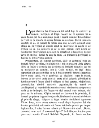 461PAGE 461
461
3
upă căderea lui Ceauşescu tot satul fugi la colectiv şi
oamenii începură să tragă fiecare de ce apucau, ba o
vacă, ba un cal, ba o cărămidă, până îl lăsară în ruine. Era o bătaie
pe viaţă şi pe moarte să apuce fiecare ce-o apuca. Parcă intraseră
vandalii în el, se luaseră la bătaie care mai de care, arătând unul
altuia cu ce venise el atunci când se înscrisese în ceape şi ce
trebuie să ia. Ba veniseră şi de la oraş oameni care neam de
neamul lor nu avuseseră de aface cu colectivul şi luaseră şi ei câte
ceva, în special junici pe care le tăiau , le puneau la portbagaj şi
fugeau cu ele să vândă carnea.
Preşedintele, un inginer agronom, care se căftănise bine cu
bunuri furate, de frică, se ascunsese şi nu se arătă pe Linie câteva
zile ; se făcuse o comisie aşa de formă să împartă bunurile, dar nu
se înţelesese cu oamenii. Ion al Oaţii, bolnav, nu ieşi două
săptămâni din casă de frică să nu-l bată oamenii. Iancu Maceaulea
într-o mare vervă, cu o pamblică cu tricolorul legat la mână,
întreba de zor de el unde este să-i arate el lui colectiv şi bolduri în
fund aşa cum îi făcuse când îl obligase să facă cererea. Majoritatea
comuniştilor bătrâni muriseră, organizaţiile de partid se
desfiinţaseră şi membrii de partid care mai rămăseseră aşteptau să
vadă ce se întâmplă. Se făceau că nici usturoi n-au mâncat, nici
gura nu le miroase. Câţiva oameni se duseseră la primărie, îl
luaseră pe primar la goană cu joarda, îi trăseseră o mamă de bătaie
şi, plin de sânge, scăpase cu fuga. Venise tehnicianul agronom
Victor Popa, care acum scosese capul după iepurarea lui din
fruntea primăriei sub motiv că fusese taică-său primar pe timpul
legionarilor, îl suise într-un trabant şi-i făcuse vânt acasă. ,,Du-te,
dracului, tu nu vezi că te omoară ăştia !” Se înfiinţaseră noi organe
provizorii numite Frontul Salvării Naţionale, în frunte cu Ion
D
 