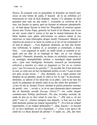 462PAGE 462
462
Iliescu. În comună veni ca preşedinte al frontului un tinerel care
zicea că este trimis de judeţ, îl luaseră de la un orfelinat şi-l
trimiseseră să vină să facă dreptate. Aiurea ! Ce dreptate să facă
puştanul ăsta care nu ştia nimic ?…Lucrurile se rezolvau de la
sine, lua fiecare ce apuca, apoi au început să măsoare pământurile
şi să bată ţăruşi fiecare la lotul lui. Preşedinte al comisiei agrare
fusese ales Victor Popa, ginerele lui Ionel al lui Duran, care avea
un atu’ acum când îi venise şi lui apa la moară îndemnat de un
băiat student care apăra televiziunea cu arma-n mână şi lua
interviuri cu Jana Gheorghiu despre morţii Timişoarei. Băiatul se
repezise pe-acasă şi se luase la ceartă cu ai lui că tot comuniştii or
să iasă în alegeri : ,, S-au deghizat, domnule, au luat alte forme
mai sofisticate, le explica el, şi securiştii şi comuniştii, a doua
linie, s-au organizat în mafii, au mafii locale şi centrale şi se-
ajută unii pe alţii să se împingă în faţă ; tot ei vor câştiga
alegerile ! Oamenii, domnule, au rămas cu sechelele comuniste şi
cu nostalgia intangibilităţii şefului, a nostalgiei după partidul
unic…{ştia sunt inteligenţi, domnule, mizează pe inconştienţa
colectivă a maselor şi-i mint cu sloganuri ca Noi nu ne vindem
ţara ! sau Noi muncim nu gândim !” ,,Ia ascultă, bă, îl luă taică-său
la rost, ai venit aici să faci învăţământ politic cu noi ? Lasă că ştim
noi prin ce-am trecut…” ,,Nu, domnule, eu o repet pentru toţi
tâmpiţii de pe pământ, poate le intră şi lor în cap ! Ia povesteşte,
domnule, se adresă el lui taică-său ce-ai păţit ; cum te-au luat ăia
acolo la judeţeana de partid când te-au dat afară din primărie ! ”
,,Cum să mă ia, începu Victor, intrând în pielea primului secretar
de partid : zice ,, tovule x, ia să ne spui dumneata dacă cumnatul
ăla al dumitale ascultă Europa Liberă ?”- era vorba despre
cumnatu-meu Neluţu, profesorul…Nu ştiu, tovarăşe secretar, de
unde să ştiu eu ce face omul în casa lui…” ,,Păi asta e, că noi
ştim !”-zice el. ,,Atunci mergem mai departe : a fost sau n-a fost
tatăl dumitale primar pe timpul legionarilor ?” ,,N-a fost pe timpul
legionarilor, ci pe timpul ţărăniştilor !” ,,Haa, haa,ha !- se bucură
el- ce mi-s ţărăniştii, ce mi-s legionarii…” ,,Asta v-am spus-o de
când mi s-a făcut dosarul de primar !- îi replic eu. ,,Da, dar între
 