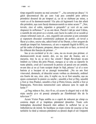 463PAGE 463
463
timp organilii noastre au mai cercetat !” ,,Au cercetat pe dracu ! A
găsit ţârcomnicul ăla pe care l-aţi pus contabil prin arhiva
primăriei dosarul de pe timpuri şi, ca să se răzbune pe mine, a
venit cu el la dumneavoastră ! Eu ştiu că legionarii l-au dat afară
din primărie, aşa cum faceţi dumneavoastră cu mine acum !” ,,Noi,
tovule, zice el calm, reparăm o greşeală ! şi vezi că ne cam
răspunzi în zeflemea !” şi eu am tăcut. Parcă-l văd pe unul Udrea,
o namilă de om prost ca o cismă, care lucra la cadre că se scoală şi
citeşte referatul cum că ,, noi, organilii am cercetat şi-am constatat
şi supunem discuţiei comitetului judeţean de partid…că tovul a
făcut şi a dres, socru-său, adică Ionel al lui Duran, a fost sergent de
stradă pe timpul lui Antonescu, că are o nepoată fugită în RFG, ca
şef de cadre el dispune, propune, dracu mai ştie ce face, ca tovul să
fie eliberat din funcţia de primar…”
Iau şi eu cuvântul şi le zic : unu, nu eu m-am pus primar, ci
dumneavostră m-aţi numit, doi, eu nu mor de foame, am o
meserie, trec la ea şi mi-o fac cinstit ! După Revoluţie m-am
întâlnit cu Udrea ăla prin Piteşti, mergea şi se uita ca iepurile în
toate părţile, cred că-l scoseseră la pensie că parcă era un amărât,
m-am dus şi eu şi l-am scuipat drept în faţă, ptiuuu ! şi el a scos
batista şi a început să se şteargă tremurând. ,,Nu eu am fost
vinovatul, domnule, al dracului acum vorbea cu domnule, ordinul
era foarte de sus, zice. ştiu, îi replic eu, tu ai fost unealta, aşa au
ajuns comuniştii la putere cu unelte ; unealtă a fost şi Dej, unealtă
a fost şi Ana Pauker, unealtă a fost şi Petru Groza, uneltă a fost şi
Împuşcatu, Nero-ăsta nenorocitul care adusese ţara în sapă de
lemn !”
,,şi bag mâna-n foc, zice fi-so, că acum la alegeri toţi o să fiţi
nişte unelte şi-o să puneţi ştampila pe Zâmbăreţul ăla de la
televizor !”
Acum Victor Popa umbla cu o capră de măsurat pe câmp cu
comisia după el şi împărţea pământul ţăranilor. Toate cele
întâmplate decurând lăsaseră răni adânci în sufletul lui şi se
îmbolnăvise de inimă. Se încălţase cu nişte cisme de cauciuc şi lua
tarlalele la rând şi măsura pământul cu ţăranii după el să-l împartă
 