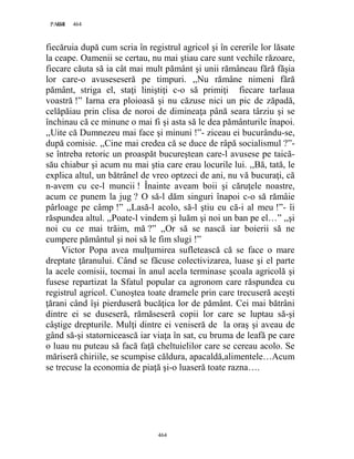464PAGE 464
464
fiecăruia după cum scria în registrul agricol şi în cererile lor lăsate
la ceape. Oamenii se certau, nu mai ştiau care sunt vechile răzoare,
fiecare căuta să ia cât mai mult pământ şi unii rămâneau fără făşia
lor care-o avuseseseră pe timpuri. ,,Nu rămâne nimeni fără
pământ, striga el, staţi liniştiţi c-o să primiţi fiecare tarlaua
voastră !” Iarna era ploioasă şi nu căzuse nici un pic de zăpadă,
celăpăiau prin clisa de noroi de dimineaţa până seara târziu şi se
închinau că ce minune o mai fi şi asta să le dea pământurile înapoi.
,,Uite că Dumnezeu mai face şi minuni !”- ziceau ei bucurându-se,
după comisie. ,,Cine mai credea că se duce de râpă socialismul ?”-
se întreba retoric un proaspăt bucureştean care-l avusese pe taică-
său chiabur şi acum nu mai ştia care erau locurile lui. ,,Bă, tată, le
explica altul, un bătrânel de vreo optzeci de ani, nu vă bucuraţi, că
n-avem cu ce-l muncii ! Înainte aveam boii şi căruţele noastre,
acum ce punem la jug ? O să-l dăm singuri înapoi c-o să rămâie
pârloage pe câmp !” ,,Lasă-l acolo, să-l ştiu eu că-i al meu !”- îi
răspundea altul. ,,Poate-l vindem şi luăm şi noi un ban pe el…” ,,şi
noi cu ce mai trăim, mă ?” ,,Or să se nască iar boierii să ne
cumpere pământul şi noi să le fim slugi !”
Victor Popa avea mulţumirea sufletească că se face o mare
dreptate ţăranului. Când se făcuse colectivizarea, luase şi el parte
la acele comisii, tocmai în anul acela terminase şcoala agricolă şi
fusese repartizat la Sfatul popular ca agronom care răspundea cu
registrul agricol. Cunoştea toate dramele prin care trecuseră aceşti
ţărani când îşi pierduseră bucăţica lor de pământ. Cei mai bătrâni
dintre ei se duseseră, rămăseseră copii lor care se luptau să-şi
câştige drepturile. Mulţi dintre ei veniseră de la oraş şi aveau de
gând să-şi statornicească iar viaţa în sat, cu bruma de leafă pe care
o luau nu puteau să facă faţă cheltuielilor care se cereau acolo. Se
măriseră chiriile, se scumpise căldura, apacaldă,alimentele…Acum
se trecuse la economia de piaţă şi-o luaseră toate razna….
 