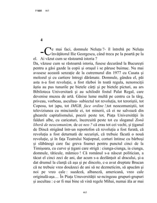 465PAGE 465
465
4
e mai faci, domnule Neluţu ?- îl întrebă pe Neluţu
învăţătorul Ilie Georgescu, când trecu pe la poartă pe la
el. Ai văzut cum se răstoarnă istoria ?
Da, văzuse cum se răstoarnă istoria, fusese decurând la Bucureşti
pentru a găsi gazde la copii şi oraşul i se păruse buimac. Nu mai
avusese această senzaţie de la cutremurul din 1977 cu Casata şi
molozul şi cu cartiere întregi dărâmate. Domnule, gândea el, păi
asta n-a fost revoluţie, a fost război în toată regula, nenorociţii
ăştia au pus tunurile pe bietele cărţi şi pe bietele picturi, au ars
Bibiloteca Universitară şi au schilodit fostul Palat Regal, care
devenise muzeu de artă. Găsise lume multă pe centru ca la târg,
priveau, vorbeau, ascultau- subiectul tot revoluţia, tot teroriştii, tot
Coposu, tot |apu, tot IMGB, face ordine !,tot neocomuniştii, tot
televiziunea cu minciunile ei, tot minerii, că ei ne salvează din
ghearele capitalismului, poezii peste tot, Piaţa Universităţii în
falduri albe, cu caricaturi, încercuită peste tot cu sloganul Zonă
liberă de neocomunizm, de ce neo ? că erau tot cei vechi, şi ţiganul
de Dincă strigând într-un reportofon că revoluţia a fost furată, că
revoluţia a fost deturnată de securişti, că trebuie făcută o nouă
revoluţie, şi în faţa Teatrului Naţiopnal, corturi întinse cu bărboşi
şi slăbănogi care fac greva foamei pentru punctul cinci de la
Timişoara, cu curve şi ţigani care strigă : ciunga-ciunga, ia ciunga,
domnule, tăticule, mămico ! Că românul s-a născut politician, a
tăcut el cinci zeci de ani, dar acum s-a dezlănţuit al dracului, şi-a
dat drumul la clanţă că aşa şi pe dincolo, c-a avut dreptate Brucan
că ne trebuie vreo douăzeci de ani să ne dezmeticim, să apucăm şi
noi pe vreo cale : suedeză, albaneză, americană, vreo cale
originală-aşa… În Piaţa Unuversităţii se-ncingeau grupuri-grupuri
şi ascultau : c-ar fi mai bine să vină regele Mihai, numai ăla ar mai
-C
 