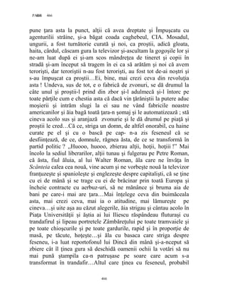 466PAGE 466
466
pune ţara asta la punct, alţii că avea dreptate şi Împuşcatu cu
agenturilii străine, şi-a băgat coada caghebeul, CIA. Mosadul,
ungurii, a fost turnătorie curată şi noi, ca proştii, adică gloata,
haita, cârdul, căscam gura la televizor şi-ascultam la gogoşile lor şi
ne-am luat după ei şi-am scos mândreţea de tineret şi copii în
stradă şi-am început să tragem în ei ca să arătăm şi noi că avem
terorişti, dar teroriştii n-au fost terorişti, au fost tot de-ai noştri şi
s-au împuşcat ca proştii…Ei, bine, mai crezi ceva din revoluţia
asta ! Undeva, sus de tot, e o fabrică de zvonuri, se dă drumul la
câte unul şi proştii-l prind din zbor şi-l adulmecă şi-l întorc pe
toate părţile cum e chestia asta că dacă vin ţărăniştii la putere aduc
moşierii şi intrăm slugi la ei sau ne vând fabricile noastre
americanilor şi ăia bagă toată ţara-n şomaj şi le automatizează ; stă
cineva acolo sus şi aranjază zvonurie şi le dă drumul pe piaţă şi
proştii le cred…Că ce, striga un domn, de altfel onorabil, cu haine
curate pe el şi cu o bască pe cap- n-a zis feseneul că se
desfiinţează, de ce, domnule, răgnea ăsta, de ce se transformă în
partid politic ? ,,Huooo, huooo, zbierau alţii, hoţii, hoţiii !” Mai
încolo la sediul liberarilor, alţii tunau şi fulgerau pe Petre Roman,
că ăsta, fiul ăluia, al lui Walter Roman, ăla care ne învăţa în
Scânteia calea cea nouă, vine acum şi ne vorbeşte nouă la televizor
franţuzeşte şi spanioleşte şi englezeşte despre capitalişti, că se ţine
cu ei de mână şi se trage cu ei de brăcinar prin toată Europa şi
încheie contracte cu aerbuz-uri, să ne mănânce şi bruma aia de
bani pe care-i mai are ţara…Mai înţelege ceva din buimăceala
asta, mai crezi ceva, mai ia o atitudine, mai lămureşte pe
cineva…şi uite aşa au căzut alegerile, ăia strigau şi cântau acolo în
Piaţa Universităţii şi ăştia ai lui Iliescu răspândeau fluturaşi cu
trandafirul şi lipeau portretele Zâmbăreţului pe toate tramvaiele şi
pe toate chioşcurile şi pe toate gardurile, rapid şi în proporţie de
masă, pe tăcute, hoţeşte…şi ăla cu basaca care striga despre
feseneu, i-a luat reportofonul lui Dincă din mână şi-a-nceput să
zbiere cât îl ţinea gura să deschidă oamenii ochii la votări să nu
mai pună ştampila ca-n patruşase pe soare care acum s-a
transformat în trandafir…Altul care ţinea cu feseneul, probabil
 