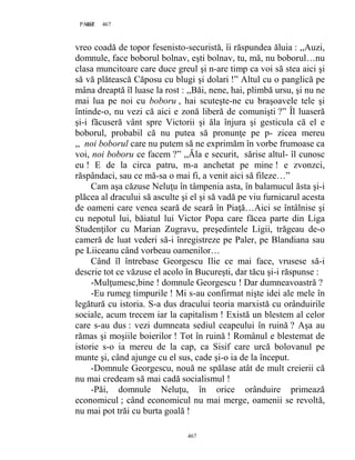467PAGE 467
467
vreo coadă de topor fesenisto-securistă, îi răspundea ăluia : ,,Auzi,
domnule, face boborul bolnav, eşti bolnav, tu, mă, nu boborul…nu
clasa muncitoare care duce greul şi n-are timp ca voi să stea aici şi
să vă plătească Căposu cu blugi şi dolari !” Altul cu o panglică pe
mâna dreaptă îl luase la rost : ,,Băi, nene, hai, plimbă ursu, şi nu ne
mai lua pe noi cu boboru , hai scuteşte-ne cu braşoavele tele şi
întinde-o, nu vezi că aici e zonă liberă de comunişti ?” Îl luaseră
şi-i făcuseră vânt spre Victorii şi ăla înjura şi gesticula că el e
boborul, probabil că nu putea să pronunţe pe p- zicea mereu
,, noi boborul care nu putem să ne exprimăm în vorbe frumoase ca
voi, noi boboru ce facem ?” ,,Ăla e securit, sărise altul- îl cunosc
eu ! E de la circa patru, m-a anchetat pe mine ! e zvonzci,
răspândaci, sau ce mă-sa o mai fi, a venit aici să fileze…”
Cam aşa căzuse Neluţu în tâmpenia asta, în balamucul ăsta şi-i
plăcea al dracului să asculte şi el şi să vadă pe viu furnicarul acesta
de oameni care venea seară de seară în Piaţă…Aici se întâlnise şi
cu nepotul lui, băiatul lui Victor Popa care făcea parte din Liga
Studenţilor cu Marian Zugravu, preşedintele Ligii, trăgeau de-o
cameră de luat vederi să-i înregistreze pe Paler, pe Blandiana sau
pe Liiceanu când vorbeau oamenilor…
Când îl întrebase Georgescu Ilie ce mai face, vrusese să-i
descrie tot ce văzuse el acolo în Bucureşti, dar tăcu şi-i răspunse :
-Mulţumesc,bine ! domnule Georgescu ! Dar dumneavoastră ?
-Eu rumeg timpurile ! Mi s-au confirmat nişte idei ale mele în
legătură cu istoria. S-a dus dracului teoria marxistă cu orânduirile
sociale, acum trecem iar la capitalism ! Există un blestem al celor
care s-au dus : vezi dumneata sediul ceapeului în ruină ? Aşa au
rămas şi moşiile boierilor ! Tot în ruină ! Românul e blestemat de
istorie s-o ia mereu de la cap, ca Sisif care urcă bolovanul pe
munte şi, când ajunge cu el sus, cade şi-o ia de la început.
-Domnule Georgescu, nouă ne spălase atât de mult creierii că
nu mai credeam să mai cadă socialismul !
-Păi, domnule Neluţu, în orice orânduire primează
economicul ; când economicul nu mai merge, oamenii se revoltă,
nu mai pot trăi cu burta goală !
 