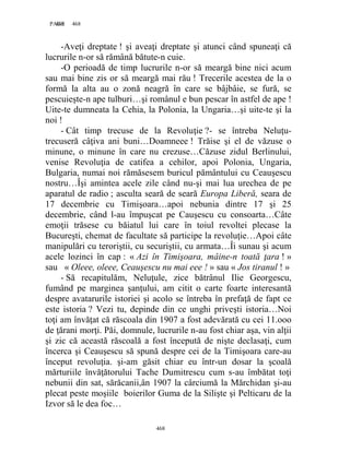 468PAGE 468
468
-Aveţi dreptate ! şi aveaţi dreptate şi atunci când spuneaţi că
lucrurile n-or să rămână bătute-n cuie.
-O perioadă de timp lucrurile n-or să meargă bine nici acum
sau mai bine zis or să meargă mai rău ! Trecerile acestea de la o
formă la alta au o zonă neagră în care se bâjbâie, se fură, se
pescuieşte-n ape tulburi…şi românul e bun pescar în astfel de ape !
Uite-te dumneata la Cehia, la Polonia, la Ungaria…şi uite-te şi la
noi !
- Cât timp trecuse de la Revoluţie ?- se întreba Neluţu-
trecuseră câţiva ani buni…Doamneee ! Trăise şi el de văzuse o
minune, o minune în care nu crezuse…Căzuse zidul Berlinului,
venise Revoluţia de catifea a cehilor, apoi Polonia, Ungaria,
Bulgaria, numai noi rămăsesem buricul pământului cu Ceauşescu
nostru…Îşi amintea acele zile când nu-şi mai lua urechea de pe
aparatul de radio ; asculta seară de seară Europa Liberă, seara de
17 decembrie cu Timişoara…apoi nebunia dintre 17 şi 25
decembrie, când l-au împuşcat pe Cauşescu cu consoarta…Câte
emoţii trăsese cu băiatul lui care în toiul revoltei plecase la
Bucureşti, chemat de facultate să participe la revoluţie…Apoi câte
manipulări cu teroriştii, cu securiştii, cu armata…Îi sunau şi acum
acele lozinci în cap : « Azi în Timişoara, mâine-n toată ţara ! »
sau « Oleee, oleee, Ceauşescu nu mai eee ! » sau « Jos tiranul ! »
- Să recapitulăm, Neluţule, zice bătrânul Ilie Georgescu,
fumând pe marginea şanţului, am citit o carte foarte interesantă
despre avatarurile istoriei şi acolo se întreba în prefaţă de fapt ce
este istoria ? Vezi tu, depinde din ce unghi priveşti istoria…Noi
toţi am învăţat că răscoala din 1907 a fost adevărată cu cei 11.ooo
de ţărani morţi. Păi, domnule, lucrurile n-au fost chiar aşa, vin alţii
şi zic că această răscoală a fost începută de nişte declasaţi, cum
încerca şi Ceauşescu să spună despre cei de la Timişoara care-au
început revoluţia. şi-am găsit chiar eu într-un dosar la şcoală
mărturiile învăţătorului Tache Dumitrescu cum s-au îmbătat toţi
nebunii din sat, sărăcanii,ân 1907 la cârciumă la Mărchidan şi-au
plecat peste moşiile boierilor Guma de la Silişte şi Pelticaru de la
Izvor să le dea foc…
 