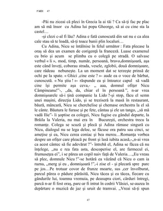 47PAGE 47
47
-Păi nu ziceai că pleci în Grecia la ai tăi ? Ca să-ţi fac pe plac
am să mă însor cu Adina lui popa Gheorge, să ai cu cine sta la
castel…
-şi clezi c-al fi lău? Adina e fată cunoscută din sat nu e ca alea
cale stau să te loadă, să-ţi toace banii plin localuri…
Cu Adina, Nicu se întâlnise în felul următor : Fata plecase la
oraş să dea un examen de corigenţă la franceză. Luase examenul
cu brio şi acum se plimba cu o colegă pe stradă. O salvase
verbul « li », mod, timp, număr, persoană, bravo,domnişoară, aşa
este când înveţi, coborau strada, vesele, zglobii, două domnişoare,
care râdeau nebuneşte. La un moment dat se terzeşte prinsă de
ochi pe la spate. « Ghici ,cine este ? »- aude ea o voce de bărbat,
cunoscută. « Nu ştiu ! »- răspunde ea şi întoarce capul să vadă
cine îşi permite aşa ceva,- ,, aaa, domnul ofiţer Nicu
Câmpineanu!”-, ,,da, da, chiar el în persoană ”, n-ar vrea
domnişoarele să-i ţină companie la Lido ?-şi stop, făcu el semn
unei maşini, direcţia Lido, şi se treziseră la masă în restaurant,
băură, mâncară, Nicu se cherchelise şi chemase orchestra la el să
le cânte. Băutura le furase şi pe fete, cântau şi ele un tango, ,,să mă
vadă Ilie”- îi şoptise ea colegei, Nicu fugise cu gândul departe, la
Brăila la Valeria, nu mai era în Bucureşti, orchestra trecu la
romanţe. Colega se scuză şi plecă şi Adina rămase singură cu
Nicu, dialogul nu se lega deloc, se făcuse ora patru sau cinci, se
ameţise şi ea, Nicu cerea coniac şi bea mereu…Romanţa vorbea
despre un ofiţer care pleacă pe front şi lasă iubita acasă,-,,n-ai vrea
ca acest cântec să fie adevărat ?”- întrebă el, Adina se făcea că nu
înţelege, ,,nu e rea fata asta, descoperise el, are farmecul ei,
frumuseţea ei”, i se părea un copil naiv faţă de Valeria…,,Eu vreau
să plec, domnule Nicu !”-se hotărâ ea văzând că Nicu o cam ia
razna, ,,merg şi eu , domnişoară !”,-i zise el - şi plecară spre parc
pe jos…Pe trotuar covor de frunze moarte, sus ,cer învolburat,
parcul părea o pădure părăsită, Nicu tăcea şi ea tăcea, fiecare cu
gândurile lui, toamna vremuia, pe deasupra ciori, cârduri întregi,
parcă n-ar fi fost oraş, parc-ar fi intrat în codrii Vlăsiei, se-auzea în
depărtare o muzică de jaz şi uruit de tramvai. ,,Vreai să-ţi spun
 