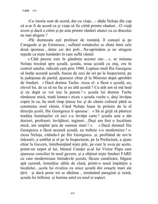 470PAGE 470
470
-Cu istoria sunt de acord, dar cu viaţa…- dădu Neluţu din cap
că n-ar fi de acord ca şi viaţa să fie citită printre rânduri…O viaţă
avem şi dacă o citim şi pe asta printre rânduri atunci cu ce dracului
ne mai alegem ?
-Păi dumneata eşti profesor de română, îl cunoşti şi pe
Carageale şi pe Eminescu ; sufletul românului se zbate între cele
două ipostaze…ântre cei doi poli…Ne-aprindem şi ne stingem
repede ca nişte lumânări în care suflă vântul.
« Câtă poezie este în gândirea acestui om… », se minuna
Neluţu trecând spre şcoală. şcoala, noua şcoală cu etaj, era în
centrul satului, ridicată cam prin 1980. Luptase mult Ilie Georgesu
să înalţe această şcoală, fusese de zeci de ori pe la Inspectorat, pe
la judeţeana de partid, ajunsese chiar şI la Minister după aprobări
de fonduri. « Dacă domnu Tache- zicea el- a făcut o şcoală, eu,
elevul lui, de ce să nu fac şi eu altă şcoală ? Cu atât am să mă laud
şi eu după ce voi ieşi la pensie ! » şcoala lui domnu Tache
rămăsese mică, toată lumea-i zicea « şcoala veche », deşi învăţau
copiii în ea, ba mult timp ţinuse loc şi de cămin cultural până se
construise noul cămin. Când Neluţu luase în primire de la el
direcţia şcolii, Ilie Georgescu îi spusese : « Să ai grijă să păstrezi
tradiţia înaintaşilor că aici s-a învăţat carte ! şcoala asta a dat
doctori, profesori, învăţători, ingineri…Deşi am fost o localitate
mică, am umplut ţara de oameni mari ! ». « Dacă domnul Ilie
Georgescu a făcut această şcoală, eu trebuie s-o modernizez ! »-
zicea Neluţu, citându-l pe Ilie Georgescu. şi, profitând de noi le
înlesniri, a umblat şi el pe la Inspectorat, pe la Prefectură, a ajuns
chiar la Guvern, întrebuinţând nişte pile, pe care le avea pe acolo,
printr-un nepot al lui, băiatul Catuţei şi-al lui Victor Popa care
ajunsese consilier în noul guvern, şi a obţinut nişte fonduri FARE
cu care modernizase întradevăr şcoala, făcuse canalizare, băgase
apă curentă, înmulţise sălile de clasă, printr-o nouă împărţire a
localului…şcola lui rivaliza cu orice şcoală din oraşele mari ale
ţării. şi dacă peste tot se dărâma , semănând paragină şi ruină,
şcoala lui înflorea şi lumina satul cu noul ei aspect.
 