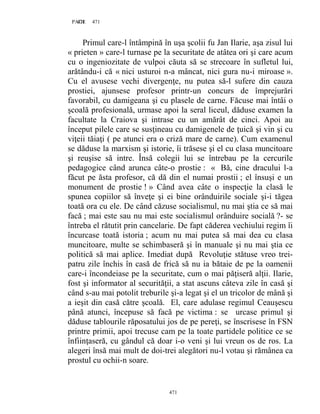 471PAGE 471
471
Primul care-l întâmpină în uşa şcolii fu Jan Ilarie, aşa zisul lui
« prieten » care-l turnase pe la securitate de atâtea ori şi care acum
cu o ingeniozitate de vulpoi căuta să se strecoare în sufletul lui,
arătându-i că « nici usturoi n-a mâncat, nici gura nu-i miroase ».
Cu el avusese vechi divergenţe, nu putea să-l sufere din cauza
prostiei, ajunsese profesor printr-un concurs de împrejurări
favorabil, cu damigeana şi cu plasele de carne. Făcuse mai întâi o
şcoală profesională, urmase apoi la seral liceul, dăduse examen la
facultate la Craiova şi intrase cu un amărât de cinci. Apoi au
început pilele care se susţineau cu damigenele de ţuică şi vin şi cu
viţeii tăiaţi ( pe atunci era o criză mare de carne). Cum examenul
se dăduse la marxism şi istorie, îi trăsese şi el cu clasa muncitoare
şi reuşise să intre. Însă colegii lui se întrebau pe la cercurile
pedagogice când arunca câte-o prostie : « Bă, cine dracului l-a
făcut pe ăsta profesor, că dă din el numai prostii ; el însuşi e un
monument de prostie ! » Când avea câte o inspecţie la clasă le
spunea copiilor să înveţe şi ei bine orânduirile sociale şi-i tăgea
toată ora cu ele. De când căzuse socialismul, nu mai ştia ce să mai
facă ; mai este sau nu mai este socialismul orânduire socială ?- se
întreba el rătutit prin cancelarie. De fapt căderea vechiului regim îi
încurcase toată istoria ; acum nu mai putea să mai dea cu clasa
muncitoare, multe se schimbaseră şi în manuale şi nu mai ştia ce
politică să mai aplice. Imediat după Revoluţie stătuse vreo trei-
patru zile închis în casă de frică să nu ia bătaie de pe la oamenii
care-i încondeiase pe la securitate, cum o mai păţiseră alţii. Ilarie,
fost şi informator al securităţii, a stat ascuns câteva zile în casă şi
când s-au mai potolit treburile şi-a legat şi el un tricolor de mână şi
a ieşit din casă către şcoală. El, care adulase regimul Ceauşescu
până atunci, începuse să facă pe victima : se urcase primul şi
dăduse tablourile răposatului jos de pe pereţi, se înscrisese în FSN
printre primii, apoi trecuse cam pe la toate partidele politice ce se
înfiinţaseră, cu gândul că doar i-o veni şi lui vreun os de ros. La
alegeri însă mai mult de doi-trei alegători nu-l votau şi rămânea ca
prostul cu ochii-n soare.
 