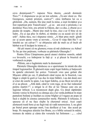 48PAGE 48
48
ceva domnişoară ?”- rupsese Nicu tăcera; ,,ascult domnule
Nicu !”- îi răspunsese ea pe un ton solemn. ,,Te-am văzut cu Ilie
Georgescu, sunteţi prieteni, cumva?”- căzu întrbarea lui ca o
ghilotină. ,,Da, suntem, Ilie ţine mult la mine, a ieşit învăţător şi-a
fost repartizat prin Transilvania”. ,,şi eu am avut o prietenă,-i se
destăinui Nicu trist, era artistă la Odeon, dar s-a dus, a zburat ca o
pasăre de noapte…Mami ţine mult la tine, zice c-ar fi bine să ne
luăm…Eu şi aşa plec în război, ai rămâne cu ea acasă să-i ţii de
urât”. Adina tăcu, nu-i răspunse nimic. ,,A băut prea mult- gândi
ea- şi acum spune vrute şi nevrute… Ce-ar fi viaţa fără Ilie ?- se
întrebă ea- un calvar !”- se obişnuise atât de mult cu el încât alt
bărbat n-ar fi încăput în inima ei…
-Să ştii mami că nu glumesc,vreau să mă căsătoresc cu Adina!
Te fac pe tine peţitoare, vorbeşte cu părintele Gheorghe !
Pentru Eliza Câmpineanu parcă atunci răsărise soarele, odată
s-a înveselit, s-a îmbujorat la faţă şi a şi plecat la biserică să
vorbească cu popa.
-Pălinte, am o lugăminte male la dumneata!
Părintele Gheorghe rămăsese cu o sperietoare în inimă din din
timpul legionarilor. Îl găsiseră nişte copii legat fedeleş şi batjocorit
în spatele cârciumii lui şorice. Veniseră vreo şase golani din
Mişcare călări pe cai, îl pândiseră când ieşise de la biserică, i-au
băgat o cârpă în gură şi l-au dus în nişte bălării, i-au dat două zeci
şi cinci de curele la spate, l-au legat fedeleş, şi-au făcut nevoile pe
el şi au plecat. ,,Altă dată, când te vom ruga, să ne faci tedeumul
pentru martiri !”- a strigat la el Ilie al lui Tănase care era un
legionar înfocat. L-a recunoscut după glas. Cu două săptămâni
înainte venise la biserică cu cămaşa aia a lui verde,âmbăcat în nişte
pantaloni bufanţi şi încălţat cu cisme bilgher şi-l rugase pe popa să
facă o slujbă în cinstea camarazilor morţi. Părintele îl refuzase, îi
spusese că el nu face slujbe la cheremul oricui. Acei copii
alertaseră toată hora şi-au fugit toţi să vadă nenorocirea. L-au găsit
pe bietul preot aproape mort, l-au desfăcut şi l-au dus acasă pe
braţe. Pe marginea alaiului Ion Bratu, cu o biblie soioasă în mâini,
tremura de mânie şi cânta din versetele lui Solomon : ,,… când
 