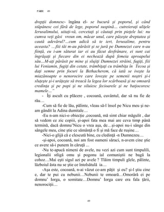 49PAGE 49
49
drepţii domnesc- îngâna el- se bucură şi poporul, şi când
stăpânesc cei fără de lege, poporul suspină… cutreieraţi uliţele
Ierusalimului, uitaţi-vă, cercetaţi şi căutaţi prin pieţele lui: nu
cumva veţi găsi vreun om, măcar unul, care păzeşte dreptatea şi
caută adevărul?…cum adică să te iert, Ierusalime, pentru
aceasta? …fiii tăi m-au părăsit şi se jură pe Dumnezei care n-au
fiinţă, eu i-am săturat iar ei au făcut desfrânare, ei sunt cai
îngrăşaţi şi fiecare din ei nechează după femeia aproapelui
său…M-aţi părăsit pe mine şi slujiţi Dumnezei străini, fugiţi, fiii
lui Veniamin, fugiţi din cetate, trâmbiţaţi cu trâmbiţa în Tecoa şi
daţi semne prin focuri la Bethacherem, că iată se iveşte la
miazănoapte o nenorocire care loveşte pe semenii noştri şi-i
sluţeşte şi-i urâţeşte să treacă la legea lor scârboasă şi ne omoară
credinţa şi pe popi şi ne siluiesc fecioarele şi ne batjocoresc
mamele…”
- Îţi ascult cu plăcere , cocoană, cuvântul, dar să nu fie de
rău…
-Cum să fie de lău, pălinte, vleau să-l însol pe Nicu meu şi ne-
am gândit la Adina dumitale…
-Eu n-am nici-o obiecţie ,cocoană, mă simt chiar măgulit , dar
să vedem ce zic copiii, şi-apoi fata mea mai are ceva timp până
termină, dacă domnu’Nicu o vrea aşa, de…şi-apoi nu-i sânge din
sângele meu, cine ştie ce sămânţă o fi şi mă face de ruşine…
-Nici-o glijă că e clescută bine, cu cledinţă -n Dumnezeu…
-şi-apoi, cocoană, noi am fost oameni săraci, n-avem cine ştie
ce avere să-i punem în căruţă ...
-Nu te-apucă nimeni de avele, nu vezi azi cum sunt timpulili,
legionalii stligă omu şi pogonu ial comuniştii ne bagă la
cohoz…Mai eşti sigul azi pe avele ? Tlăim timpuli glele, pălinte,
lăzboiul ăsta nu se ştie ce întolsătulă ia…
-Aşa este, cocoană, n-ai văzut ce-am păţit şi eu? şi-l ştiu cine
e, dar te pui cu nebunii…Nebunii te omoară…Omorâră ei pe
domnu’ Iorga, o somitate…Domnu’ Iorga care era fala ţării,
nenorociţii…
 