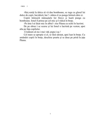 5PAGE 5
5
-Hai,veniţi la tătica să vă dau bomboane, se ruga cu glasul lui
dulce de copii, hai,tătică, hai !- stătea el cu punga întinsă către ei.
Copiii întinseră mânuşiţele lor firave şi luară punga cu
bomboane. Ionel îl prinse pe cel mic şi-l ridică în braţe.
-Pe ăsta l-ai lăsat mic în albie!- zise Păuna cu ochii în lacrimi.
De pe obraz i se scurse şi lui Ionel o lacrimă pe veston, apoi
alta pe faţa copilului.
-Credeam că nu-i mai văd, pupa-i-aş !
Cel mare se apropie si el, se lăsă sărutat, apoi luat în braţe. Cu
amândoi copiii în braţe, deschise poarta şi se duse pe prisă la ţaţa
Păuna.
 