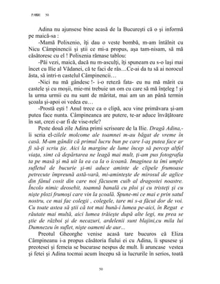 50PAGE 50
50
Adina nu ajunsese bine acasă de la Bucureşti că o şi informă
pe maică-sa :
-Mamă Polixenio, îţi dau o veste bombă, m-am întâlnit cu
Nicu Câmpinencii şi ştii ce mi-a propus, aşa tam-nisam, să mă
căsătoresc cu el ! Polixenia rămase tablou:
-Păi vezi, maică, dacă nu m-asculţi, îţi spuneam eu s-o laşi mai
încet cu Ilie al Vădanei, că te faci de râs…Ce-ai da tu să ai norocul
ăsta, să intri-n castelul Câmpinencii…
-Nici nu mă gândesc !- i-o reteză fata- eu nu mă mărit cu
castele şi cu moşii, mie-mi trebuie un om cu care să mă înţeleg ! şi
la urma urmii eu nu sunt de măritat, mai am un an până termin
şcoala şi-apoi oi vedea eu…
-Prostă eşti ! Anul trece ca o clipă, acu vine primăvara şi-am
putea face nunta. Câmpineanca are putere, te-ar aduce învăţătoare
în sat, crezi c-ar fi de vise-rele?
Peste două zile Adina primi scrisoare de la Ilie. Dragă Adina,-
îi scria el-zilele molcome ale toamnei m-au băgat de vreme în
casă. M-am gândit că primul lucru bun pe care l-aş putea face ar
fi să-ţi scriu ţie. Aici la margine de lume încep să percep altfel
viaţa, simt că depărtarea ne leagă mai mult, ţi-am pus fotografia
ta pe masă şi mă uit la ea ca la o icoană. Imaginea ta îmi umple
sufletul de bucurie şi-mi aduce aminte de clipele frumoase
petrecute împreună astă-vară, mi-aminteşte de mirosul de aglice
din fânul cosit din care noi făcusem cuib al dragostei noastre.
Încolo nimic deosebit, toamnă banală cu ploi şi cu tristeţi şi cu
nişte plozi frumoşi care vin la şcoală. Spune-mi ce mai e prin satul
nostru, ce mai fac colegii , colegele, tare mi s-a făcut dor de voi.
Cu toate astea să ştii că tot mai bună-i lumea pe-aici, în Regat e
răutate mai multă, aici lumea trăieşte după alte legi, nu prea se
ştie de război şi de necazuri, ardelenii sunt blajini,cu mila lui
Dumnezeu în suflet, nişte oameni de aur...
Preotul Gheorghe venise acasă tare bucuros că Eliza
Câmpineanu i-a propus căsătoria fiului ei cu Adina, îi spusese şi
preotesei şi femeia se bucurase nespus de mult. Îi aruncase vestea
şi fetei şi Adina tocmai acum începu să ia lucrurile în serios, toată
 