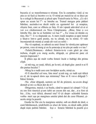 51PAGE 51
51
bucuria ei se transformase-n tristeţe. Era la cumpăna vieţii şi nu
ştia ce să facă şi încotro s-o ia. O minţi pe maică-sa că se duce pe
la o colegă la Bucureşti şi plecă spre Transilvania la Nicu. ,,Ce să-i
spun eu acum lui ?”- se întreba ea. Trenul mergea prin păduri
bătrâne, auzindu-i-se decât roţile cu zgomotul lor şi noaptea,
sfeşnic bun, care se sfătuia cu fata. O să-i spună adevărul că ai ei
vor s-o căsătorească cu Nicu Câmpineanu. ,,Bine, bine o s-o
întrebe Ilie, dar tu ce hotărâre vei lua ?” ,, Eu vreau să rămân cu
tine, Ilie !”- îi va răspunde ea. A mers toată noaptea şi-apoi trenul
a lăsat-o într-o gară pustie, nu tu căruţă, nu tu nimic. O vale
înconjurată de munţi şi ceaţă cât vezi cu ochii :
-Nu vă supăraţi, se adresă ea unei femei în vârstă,care apăruse
pe peron, vreu să merg şi eu la şomcuţa şi nu ştiu pe unde s-o iau !
-Tulaiii,Domneee,- slobozi femeia-io-te c-am găsit pe cine
trebuia, d-apăi ş-io merg acolo, drăguţă, ce ghine-mi pare că
merem împreună !
Îi plăcu aşa de mult vorba femeii încât o îndrăgi din prima
clipă.
-şi mă rog, ce cauţi, tălică, pe la noi, că după glas parcă n-ai fi
din partea locului ?
-Merg la o rudă care este învăţător acolo, minţi ea.
-O fi dascălul cel nou, fata mea! şi,mă rog, ce rudă eşti tălică
cu el, de te-apucă doru aşa mintenaş? Sau oi fi vre-o drăguţă ?-
bănui femeia.
-Nu chiar drăguţă, suntem un fel de prieteni, ne-avem dragi
demult şi mi s-a făcut dor de el !
-Dragostea, maică,-i ca boala, când te-apucă iei câmpii ! Că şi
eu om fost tinerică şi-am iubit un cocon din sat, dar…n-a fost să
hie…Uite, vezi tălică, drumul ista? O ţii drept- schimbă femeia
vorba- meri aşe pe marginea satului până dai de casa Oleanei, şi-
acolo strigi la poartă.
Gazda lui Ilie era la marginea satului, sub un dâmb de deal, o
casă bătrânească, şindriluită cu uluci de lemn, cu două odăi, pitită
după nişte paltini bătrâni. Ieşi o femeie bătrână la poartă şi-o
 