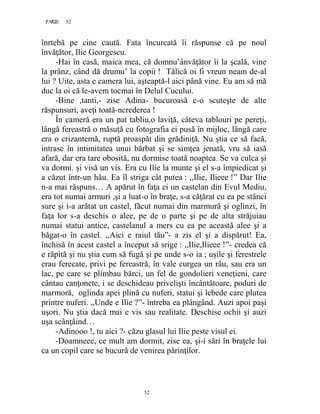 52PAGE 52
52
înrtebă pe cine caută. Fata încurcată îi răspunse că pe noul
învăţător, Ilie Georgescu.
-Hai în casă, maica mea, că domnu’ânvăţător îi la şcală, vine
la prânz, când dă drumu’ la copii ! Tălică oi fi vreun neam de-al
lui ? Uite, asta e camera lui, aşteaptă-l aici până vine. Eu am să mă
duc la oi că le-avem tocmai în Delul Cucului.
-Bine ,tanti,- zise Adina- bucuroasă c-o scuteşte de alte
răspunsuri, aveţi toată-ncrederea !
În cameră era un pat tabliu,o laviţă, câteva tablouri pe pereţi,
lângă fereastră o măsuţă cu fotografia ei pusă în mijloc, lângă care
era o crizantemă, ruptă proaspăt din grădiniţă. Nu ştia ce să facă,
intrase în intimitatea unui bărbat şi se simţea jenată, vru să iasă
afară, dar era tare obosită, nu dormise toată noaptea. Se va culca şi
va dormi. şi visă un vis. Era cu Ilie la munte şi el s-a împiedicat şi
a căzut într-un hău. Ea îl striga cât putea : ,,Ilie, Ilieee !” Dar Ilie
n-a mai răspuns… A apărut în faţa ei un castelan din Evul Mediu,
era tot numai armuri ,şi a luat-o în braţe, s-a căţărat cu ea pe stânci
sure şi i-a arătat un castel, făcut numai din marmură şi oglinzi, în
faţa lor s-a deschis o alee, pe de o parte şi pe de alta străjuiau
numai statui antice, castelanul a mers cu ea pe această alee şi a
băgat-o în castel. ,,Aici e raiul tău”- a zis el şi a dispărut! Ea,
închisă în acest castel a început să srige : ,,Ilie,Ilieee !”- credea că
e răpită şi nu ştia cum să fugă şi pe unde s-o ia ; uşile şi ferestrele
erau ferecate, privi pe fereastră, în vale curgea un râu, sau era un
lac, pe care se plimbau bărci, un fel de gondolieri veneţieni, care
cântau canţonete, i se deschideau privelişti încântătoare, poduri de
marmoră, oglinda apei plină cu nuferi, statui şi lebede care plutea
printre nuferi. ,,Unde e Ilie ?”- întreba ea plângând. Auzi apoi paşi
uşori. Nu ştia dacă mai e vis sau realitate. Deschise ochii şi auzi
uşa scânţâind…
-Adinooo !, tu aici ?- căzu glasul lui Ilie peste visul ei.
-Doamneee, ce mult am dormit, zise ea, şi-i sări în braţele lui
ca un copil care se bucură de venirea părinţilor.
 