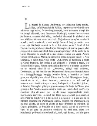 53PAGE 53
53
11
a poartă la Stancu Andreescu se strânsese lume multă.
Milea, şeful Postului de Poliţie, împărţea acele hârtii care
aduceau veşti triste, fie cu dungă neagră, care însemnau morţi, fie
cu dungă albastră, care însemnau dispăruţi ; soarta-l lovise crunt
pe Stancu, avusese doi băieţi, amândoi plecaseră în război şi nu
mai dădeau nici-un semn de viaţă. Majoritatea ostaşilor veniseră
acasă , mulţi muriseră, şi mai mulţi fuseseră luaţi prizonieri sau
erau daţi dispăruţi, numai de la ai lui nici-o veste ! Ionel al lui
Duran era singurul care ştia despre Gheorghe că murise precis, dar
evitase să-i spună adevărul, bătuse doar apropouri că de acolo de la
Cotul Donului nu crede că a mai rămas cineva cu viaţă. Acum
venise certitudinea, Milea cu hârtiile în mână îi spuse franc : « Nea
Stancule, ţi-aduc două veşti triste : ,,Gheorghe-al dumutale e mort
la Cotul Donului, iar Ioniţă e dat dispărut !” Lumea a tăcut, s-a
făcut o linişte grea, Păuna care auzise din curte, a început să zbiere
ca un animal când îl tai : ,,Aoleooo, băieţii mei, aoleooo,
Doamneee, ce mă mai fac eu, Doamneee! Se-auzea clopotul peste
sat : banggg,banggg, banggg !,venise iarna, o amărâtă de iarnă
grea, cu zăpadă şi cu viscol, Păuna cu fata lui Gheorghe-n braţe,
numai de un an, o ţinea întruna , ,,aoleooo şi iar aoleooo” şi
treceau spre cimitir căruţe cu morţi închipuiţi, şi femeile-i jeleau,
şi fata lui Gheorghe, plângea şi ea-n scutece în braţe la Păuna, şi-o
goarnă a lui Pandele cânta sinistru peste sat, ,,du-l, du-l, du-l”, era
cimitirul plin de cruci noi şi de femei îngenunchiate peste
mormintele reavene. Că unul din Râca venise acasă si a auzit că
are cruce la cimitir şi s-a dus acolo şi-a scos-o şi-a dat cu ea în
pământ înjurând pe Dumnezeu, auziţi, fraţilor, pe Dumnezeu, că
nu mai există, că dacă ar exista ar face dreptate pe pământ. Și
Gigea, plângând, de bucurie că e Ionel acasă, dar şi de durere că
verii ei cu care se jucase-n copilărie nu mai sunt, căuta s-o
potolească pe Păuna din urletul ei:,, taci, ţaţă Păuno, taci din gură
L
 