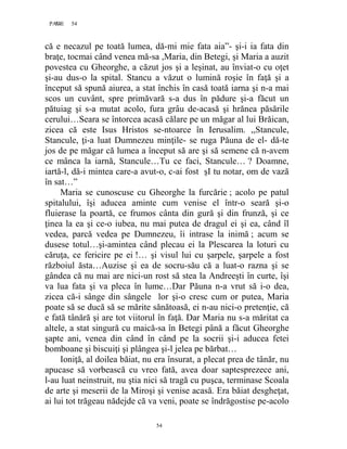 54PAGE 54
54
că e necazul pe toată lumea, dă-mi mie fata aia”- şi-i ia fata din
braţe, tocmai când venea mă-sa ,Maria, din Betegi, şi Maria a auzit
povestea cu Gheorghe, a căzut jos şi a leşinat, au înviat-o cu oţet
şi-au dus-o la spital. Stancu a văzut o lumină roşie în faţă şi a
început să spună aiurea, a stat închis în casă toată iarna şi n-a mai
scos un cuvânt, spre primăvară s-a dus în pădure şi-a făcut un
pătuiag şi s-a mutat acolo, fura grâu de-acasă şi hrănea păsările
cerului…Seara se întorcea acasă călare pe un măgar al lui Brăican,
zicea că este Isus Hristos se-ntoarce în Ierusalim. ,,Stancule,
Stancule, ţi-a luat Dumnezeu minţile- se ruga Păuna de el- dă-te
jos de pe măgar că lumea a început să are şi să semene că n-avem
ce mânca la iarnă, Stancule…Tu ce faci, Stancule… ? Doamne,
iartă-l, dă-i mintea care-a avut-o, c-ai fost şI tu notar, om de vază
în sat…”
Maria se cunoscuse cu Gheorghe la furcărie ; acolo pe patul
spitalului, îşi aducea aminte cum venise el într-o seară şi-o
fluierase la poartă, ce frumos cânta din gură şi din frunză, şi ce
ţinea la ea şi ce-o iubea, nu mai putea de dragul ei şi ea, când îl
vedea, parcă vedea pe Dumnezeu, îi intrase la inimă ; acum se
dusese totul…şi-amintea când plecau ei la Plescarea la loturi cu
căruţa, ce fericire pe ei !… şi visul lui cu şarpele, şarpele a fost
războiul ăsta…Auzise şi ea de socru-său că a luat-o razna şi se
gândea că nu mai are nici-un rost să stea la Andreeşti în curte, îşi
va lua fata şi va pleca în lume…Dar Păuna n-a vrut să i-o dea,
zicea că-i sânge din sângele lor şi-o cresc cum or putea, Maria
poate să se ducă să se mărite sănătoasă, ei n-au nici-o pretenţie, că
e fată tânără şi are tot viitorul în faţă. Dar Maria nu s-a măritat ca
altele, a stat singură cu maică-sa în Betegi până a făcut Gheorghe
şapte ani, venea din când în când pe la socrii şi-i aducea fetei
bomboane şi biscuiţi şi plângea şi-l jelea pe bărbat…
Ioniţă, al doilea băiat, nu era însurat, a plecat prea de tânăr, nu
apucase să vorbească cu vreo fată, avea doar saptesprezece ani,
l-au luat neinstruit, nu ştia nici să tragă cu puşca, terminase Scoala
de arte şi meserii de la Miroşi şi venise acasă. Era băiat desgheţat,
ai lui tot trăgeau nădejde că va veni, poate se îndrăgostise pe-acolo
 