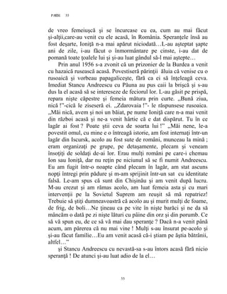 55PAGE 55
55
de vreo femeiuşcă şi se încurcase cu ea, cum au mai făcut
şi-alţii,care-au venit cu ele acasă, în România. Speranţele însă au
fost deşarte, Ioniţă n-a mai apărut niciodată…L-au aşteptat şapte
ani de zile, i-au făcut o înmormântare pe cinste, i-au dat de
pomană toate ţoalele lui şi şi-au luat gândul să-l mai aştepte…
Prin anul 1956 s-a zvonit că un prizonier de la Burdea a venit
cu hazaică rusească acasă. Povestiseră părinţii ăluia că venise cu o
rusoaică şi vorbeau papagaliceşte, fără ca ei să înţeleagă ceva.
Imediat Stancu Andreescu cu Păuna au pus caii la brişcă şi s-au
dus la el acasă să se intereseze de feciorul lor. L-au găsit pe prispă,
repara nişte căpestre şi femeia mătura prin curte. ,,Bună ziua,
nică !”-cică le ziseseră ei. ,,Zdarovaia !”- le răspunsese rusoaica.
,,Măi nică, avem şi noi un băiat, pe nume Ioniţă care n-a mai venit
din război acasă şi ne-a venit hârtie că e dat dispărut. Tu în ce
lagăr ai fost ? Poate ştii ceva de soarta lui !” ,,Măi nene, le-a
povestit omul, cu mine e o întreagă istorie, am fost internaţi într-un
lagăr din Iscursk, acolo au fost sute de români, munceau la mină ;
eram organizaţi pe grupe, pe detaşamente, plecam şi veneam
însoţiţi de soldaţi de-ai lor. Erau mulţi români pe care-i chemau
Ion sau Ioniţă, dar nu reţin pe niciunul să se fi numit Andreescu.
Eu am fugit într-o noapte când plecam în lagăr, am stat ascuns
nopţi întregi prin pădure şi m-am sprijinit într-un sat cu identitate
falsă. Le-am spus că sunt din Chişinău şi am venit după lucru.
M-au crezut şi am rămas acolo, am luat femeia asta şi cu mari
intervenţii pe la Sovietul Suprem am reuşit să mă repatriez!
Trebuie să ştiţi dumneavoastră că acolo au şi murit mulţi de foame,
de frig, de boli…Ne ţineau ca pe vite în nişte barăci şi ne da să
mâncăm o dată pe zi nişte lături cu pâine din orz şi din porumb. Ce
să vă spun eu, de ce să vă mai dau speranţe ? Dacă n-a venit până
acum, am părerea că nu mai vine ! Mulţi s-au însurat pe-acolo şi
şi-au făcut familie…Eu am venit acasă că-i ştiam pe ăştia bătrânii,
altfel…”
şi Stancu Andreescu cu nevastă-sa s-au întors acasă fără nicio
speranţă ! De atunci şi-au luat adio de la el…
 