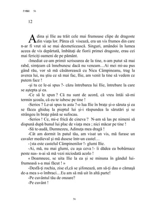 56PAGE 56
56
12
dina şi Ilie au trăit cele mai frumoase clipe de dragoste
din viaţa lor. Părea că visează, era un vis frumos din care
n-ar fi vrut să se mai desmeticească. Singuri, amândoi în lumea
aceea de vis depărtată, îmbătaţi de fiorii primei dragoste, erau cei
mai fericiţi oameni de pe pământ.
-Imediat ce-am primit scrisoarea de la tine, n-am putut să mai
rabd, simţeam că înnebunesc dacă nu veneam…Ai mei mi-au pus
gând rău, vor să mă căsătorească cu Nicu Câmpineanu, trag la
averea lui, nu ştiu ce să mai fac, Ilie, am venit la tine să vedem ce
putem face !
-şi tu ce le-ai spus ?- căzu întrebarea lui Ilie, întrebare la care
se aştepta şi ea.
-Ce să le spun ? Că nu sunt de acord, că vreu întâi să-mi
termin şcoala, că eu te iubesc pe tine !
-Serios ? Le-ai spus tu asta ?-o lua Ilie în braţe şi-o săruta şi ea
se făcea ghiduş la pieptul lui şi-i răspundea la sărutări şi se
strângeu în braţe până se sufocau.
-Serios ! Ce, mi-e frică de cineva ? N-am să las pe nimeni să
dispună după bunul lui plac de viaţa mea ; nici măcar pe tine !
-Să te-audă, Dumnezeu, Adinuţa mea dragă !
-Cât am dormit în patul tău, am visat un vis, mă furase un
cavaler medieval şi mă dusese într-un castel…
-{sta este castelul Câmpinenilor !- glumi Ilie.
-Ai, mă, nu mai glumi, cu aşa ceva !- îi dădea ea bobârnace
peste nas- n-ai să mă vezi niciodată acolo !
« Doamneee, se uita Ilie la ea şi se minuna în gândul lui-
frumoasă s-a mai făcut ! »
-Desfă-ţi rochia, zise el,că se şifonează, am să-ţi dau o cămaşă
de-a mea s-o îmbraci…Eu am să mă uit în altă parte!
-Pe cuvântul tău de onoare?
-Pe cuvânt !
A
 