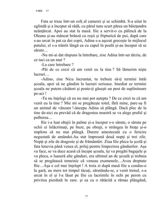 57PAGE 57
57
Fata se trase într-un colţ al camerei şi se schimbă. S-a uitat în
oglindă şi a început să râdă, cu părul tuns scurt părea un băieţandru
neânţărcat. Apoi au stat la masă. Ilie a servit-o cu pălincă de la
Oleana şi-au mâncat brânză cu roşii şi fripturică de pui, după care
s-au urcat în pat ca doi copii, Adina s-a aşezat greceşte în mijlocul
patului, el s-a trântit lângă ea cu capul în poală şi-au început să se
sărute…
-Nu mi-ai dat răspuns la întrebare, zise Adina într-un târziu, de
ce taci ca un mut ?
-La care întrebare ?
-Păi de ce crezi că am venit eu la tine ? Să lămurim nişte
lucruri…
-Adino, zise Nicu încruntat, tu trebuie să-ţi termini întâi
şcoala, apoi să ne gândim la lucruri serioase. Imediat ce termini
şcoala ne putem căsători şi poate-ţi găseşti un post de suplinitoare
pe-aci !
-Tu nu înţelegi că eu nu mai pot aştepta ? De ce crezi tu că am
venit eu la tine ? Mie mi se pregăteşte totul, fără mine, parc-aş fi
un animal de vânzare !-âncepu Adina să plângă. Dacă plec de la
tine de-aici eu prevăd că de dragostea noastră se va alege praful şi
pulberea…
Ilie i-a luat obajii în palme şi-a început s-o sărute, o săruta pe
ochii ei înlăcrimaţi, pe buze, pe obraji, o strângea în braţe şi-o
implora să nu mai plângă. Durere amestecată cu o fericire
negustată de amândoi.Au stat împreună două nopţi şi trei zile.
Nopţi şi zile de dragoste şi de frământări. Ziua Ilie pleca la şcolă şi
fata lenevia până venea el, prilej pentru limpezirea gândurilor. Aşa
va face, se va duce acasă că începe şcoala, îşi va pregăti bagajele şi
va pleca, o luaseră alte gânduri, era ultimul an de şcoală şi trebuia
să se pregătască temeinic că veneau examenele…Avea dreptate
Ilie…Aşa e cel mai înţelept ! A treia zi după masă Ilie a condus-o
la gară, au mers tot timpul tăcuţi, sărutându-se, a venit trenul, s-a
urcat în el şi l-a lăsat pe Ilie cu lacrimile în ochi pe peron cu
privirea pierdută în zare. şi ea ca o rătăcită a rămas plângând,
 
