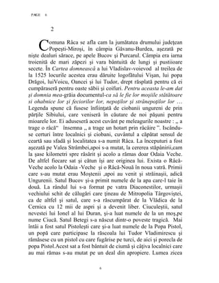 6PAGE 6
6
2
omuna Râca se afla cam la jumătatea drumului judeţean
Popeşti-Miroşi, în câmpia Găvanu-Burdea, aşezată pe
nişte dealuri sărace, pe apele Bucov şi Purcarul. Câmpia era iarna
troienită de mari zăpezi şi vara bântuită de lungi şi pustiioare
secete. În Cartea domnească a lui Vladislav-voievod al treilea de
la 1525 locurile acestea erau dăruite logofătului Vişan, lui popa
Drăgoi, luiVoicu, Oancei şi lui Tudor, drept răsplată pentru că ei
cumpăraseră pentru oaste săbii şi coifuri. Pentru aceasta le-am dat
şi domnia mea-grăia documentul-ca să le fie lor moşiile stătătoare
si ohabnice lor şi feciorilor lor, nepoţilor şi strănepoţilor lor …
Legenda spune că fusese înfiinţată de ciobanii ungureni de prin
părţile Sibiului, care veniseră în căutare de noi păşuni pentru
mioarele lor. Ei aduseseră acest cuvânt pe meleagurile noastre : ,, a
trage o râcă“ însemna ,, a trage un hotart prin râcâire ”. Iscându-
se certuri între localnici şi ciobani, cuvântul a căpătat sensul de
ceartă sau sfadă şi localitatea s-a numit Râca. La începuturi a fost
aşezată pe Valea Strâmbei,apoi s-a mutat, la cererea stăpânirii,cam
la şase kilometri spre răsărit şi acolo a rămas doar Odaia Veche.
De altfel fiecare sat şi cătun îşi are originea lui. Exista o Râcă-
Veche acolo la Odaia -Veche şi o Râcă-Nouă în noua vatră. Primii
care s-au mutat erau Moştenii ,apoi au venit şi străinaşii, adică
Ungurenii. Satul Bucov şi-a primit numele de la apa care-l taie în
două. La rândul lui s-a format pe vatra Diaconestilor, urmaşii
vechiului schit de călugări care ţineau de Mitropolia Târgoviştei,
ca de altfel şi satul, care s-a răscumpărat de la Vlădica de la
Cernica cu 12 mii de aspri şi a devenit liber. Ciuculeştii, satul
nevestei lui Ionel al lui Duran, şi-a luat numele de la un moş,pe
nume Ciucă. Satul Betegi s-a născut dintr-o poveste tragică. Mai
întâi a fost satul Pistoleşti care şi-a luat numele de la Popa Pistol,
un popă care participase la răscoala lui Tudor Vladimirescu şi
rămăsese cu un pistol cu care fugărise pe turci, de aici şi porecla de
popa Pistol.Acest sat a fost bântuit de ciumă şi câţiva localnici care
au mai rămas s-au mutat pe un deal din apropiere. Lumea zicea
C
 
