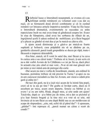 61PAGE 61
61
13
ăzboiul luase o întorsătură neaşteptată, se zvonea că s-au
înfiinţat unităţi românesti cu voluntari care s-au dat cu
ruşii, că se formaseră două divizii combatante şi că în curând
românii vor întoarce armele împotriva nemţilor. Viaţa lui Ilie luase
o întorsătură dramatică, evenimentele se succedau cu atâta
repeziciune încât nu mai avea timp să gândească asupra lor. Exact
în ziua de Sâmpietru, când avea loc serbarea de sfârşit de an,
îngrijitorul şcolii îi aduse ordinul de mobilizare. şi-a făcut bagajul
şI a plecat cu gândul să mai dea şi pe la maică-sa câteva zile.
A ajuns acasă dimineaţa şi a găsit-o pe maică-sa foarte
supărată şi bolnavă, casa prăpădită sta să se dărâme pe ea,
gardurile căzuseră ,parcă toată gospodăria se ducea pe râpă, toate-i
făcuseră o impresie detestabilă.
-Era bine ,maică, să fi venit în satul tău, mai făceai şi tu ceva
în curtea asta c-au căzut toate ! Trebuia să te însori, ţi-am scris că
ne-a dat vorbă Avram de la Căldăraru s-o iai pe fie-sa, dacă pleci
în armată cine ştie când oi mai veni…N-ai să mă mai găseşti nici
pe mine şi nici mână asta de putregai din curte.
-Dar acum nu mai e vorba de însurătoare ,mamă, am ordinul în
buzunar, poimâine trebuie să mă prezint la Turnu ! şi-apoi eu nu
m-am cunoscut niciodată cu fata lui Avram, am văzut-o odată prin
gară şi-atâta tot !
-Să taci din gură, nu ţi-a ieşit nici acum de la inimă fata popii,
crezi că te ia aia pe tine ? De geaba ai învăţat carte, dacă eu îl
ascultam pe taica, acum eram departe, femeie cu bărbat şi cu
avere ! şi eu am iubit, Iliuţă, dragul meu, şi uite unde am ajuns!
Taică-tău, după ce şi-a bătut joc de mine, mi-a dat cu piciorul şi
şi-a luat femeie bogată şi la tine nici n-a vrut să se uite, mă
învinuia că te-am făcut cu unu după Baltă sau cu un moldovean să
scape de răspundere; ,,uite, mă, ochii tăi şI părul tău!”- îi spuneam,
,,păidar!”- îmi reproşea el, ,,parcă numai un câine e scurt de
coadă !”
R
 