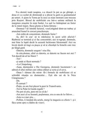 62PAGE 62
62
N-a dormit toată noaptea, s-a răsucit în pat ca pe ghimpi, a
doua zi s-a sculat de dimineaţă şi a plecat la gară cu geamantanul
pe umeri. A ajuns la Turnu pe la zece cu nişte motoare care treceau
prin Roşiori. Biroul de mobilizări era într-o unitate militară la
marginea oraşului în nişte barăci. La uşă l-a întâmpinat un furier
de la statul major, făcea glume şi fuma întruna :
-Domnul ?-âl întrebă furierul, vesel,trăgând dintr-un trabuc şi
aruncând fumul în cercuri,şmechereşte.
-Am ordin de concentrare, domnule furier !
-Ia, dă-l în coa’ să te măsluiesc în acest schit afurisit !
Războiul se termină şi ei fac concentrări; aici te-ngropi, domnule,
mai bine la luptă decât în această închisoare blestemată! Aici nu
înveţi decât să tragi cu puşca şi să te chiorăşti la femeile care trec
pe lângă gard.
-Datoria, domnule sergent !-zise Ilie.
-Ia uite,domne, altul cu datoria, ce datorie ne facem noi aici ?
Tot dascăl de-al lui Haret ?
-Tot !
-şi unde ai făcut normala ?
--La Câmpulung.
-Aaaa, dumnealui e Ilie Georgesu, domnule locotenent !- se
adresă el altui militar care stătea alături şi scria şi el ceva.
-Daaa !- rămase ăla mirat- fă-i formele de mobilizare că se
schimbă situaţia cu dumnealui… Eşti din sat de la Nicu
Câmpineanu ?
-Da.
-Îl cunoşti ?
-Puţin, eu am fost plecat la post în Transilvania .
-Tot la Palat în Garda regală ?
-Nu pot să ştiu, pare-mi-se că da !
-Am auzi că se însoară, puşlamaua, era cu una de la Odeon…
-Asta n-o mai ştiu…
-Poftim, îi înmână ăla actele, mergi la magazia cu efecte !- şi-i
făcu semn spre o clădire de vizavi.
 