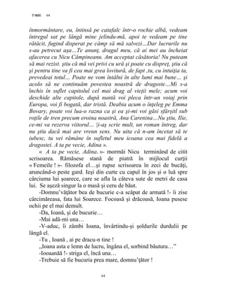 64PAGE 64
64
înmormântare, eu, întinsă pe catafalc într-o rochie albă, vedeam
întregul sat pe lângă mine jelindu-mă, apoi te vedeam pe tine
rătăcit, fugind disperat pe câmp să mă salvezi…Dar lucrurile nu
s-au petrecut aşa…Te anunţ, dragul meu, că ai mei au încheiat
afacerea cu Nicu Câmpineanu. Am acceptat căsătoria! Nu puteam
să mai rezist. ştiu că mă vei privi cu ură şi poate cu dispreţ, ştiu că
şi pentru tine va fi cea mai grea lovitură, de fapt ,tu, cu intuiţia ta,
prevedeai totul… Poate ne vom întâlni în alte lumi mai bune… şi
acolo să ne continuăm povestea noastră de dragoste…Mi s-a
închis în suflet capitolul cel mai drag al vieţii mele; acum voi
deschide alte capitole, după nuntă voi pleca într-un voiaj prin
Europa, voi fi bogată, dar tristă. Deabia acum o înţeleg pe Emma
Bovary, poate voi lua-o razna ca şi ea şi-mi voi găsi sfârşitl sub
roţile de tren precum eroina noastră, Ana Carenina…Nu ştiu, Ilie,
ce-mi va rezerva viitorul… |i-aş scrie mult, un roman întreg, dar
nu ştiu dacă mai are vreun sens. Nu uita că n-am încetat să te
iubesc, tu vei rămâne în sufletul meu icoana cea mai fidelă a
dragostei. A ta pe vecie, Adina ».
« A ta pe vecie, Adina. »- mormăi Nicu terminând de citit
scrisoarea. Rămăsese stană de piatră în mijlocul curţii
« Femeile ! »- filozofa el…şi rupse scrisoarea în zeci de bucăţi,
aruncând-o peste gard. Ieşi din curte cu capul în jos şi o luă spre
cârciuma lui şoarece, care se afla la câteva sute de metri de casa
lui. Se aşeză singur la o masă şi ceru de băut.
-Domnu’văţător bea de bucurie c-a scăpat de armată !- îi zise
cârcimăreasa, fata lui Soarece. Focoasă şi drăcoasă, Ioana pusese
ochii pe el mai demult.
-Da, Ioană, şi de bucurie…
-Mai adă-mi una…
-V-aduc, îi zâmbi Ioana, învârtindu-şi şoldurile durdulii pe
lângă el.
-Tu , Ioană , ai pe dracu-n tine !
,,Ioana asta e lemn de lucru, îngâna el, sorbind băutura…”
-Iooaanăă !- striga el, încă una…
-Trebuie să fie bucuria prea mare, domnu’ţător !
 