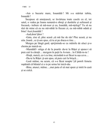 65PAGE 65
65
-Am o bucurie mare, Ioaanăăă ! Mi s-a măritat iubita,
Ioaanăă !
Începuse să ameţească, se învârteau toate casele cu el, tot
satul, o vedea pe Ioana rumenă-n obraji şi durdulie şi ochioasă şi
focoasă,- trebuie să mă-nsor şi eu, Ioanăăă, mă-nţelegi? Tu să nu
râzi de mine că eu nu mă-mbăt în fiecare zi, eu mă-mbăt odată şi
bine! Auzi,Ioanăăă !
-Aud,dom’ţător !
-Gata, zise el, plec acasă ,că mă fac de râs! Plec acasă, şi nu
uita ,Ioană , ce ţi-am spus, că tu ai pe dracu-n tine…
Mergea pe lângă gard, sprijininde-se cu mâinile de uluci şi-o
chema pe maică-sa:
-Mamăăă!- srtiga el de la poartă- du-te la Răţoi şi spune-i să
puie caii la căruţă… mergem în peţit la Avram…la Căldă-ra-ru !
-Iliuţă, maică, ce-i cu tine, niciodată n-ai făcut tu aşa ceva…
-Du-te la Răţoi ,ţi-am spus, să puie caii la brişcă…
-Lasă mâine, nu acum, că s-a făcut noapte !,âl potoli femeia
supărată că băiatul ei o ia pe urma lui taică-său.
-Bine, atunci, mâine…,mai putu el să mai spuie şi intră în casă
şi se culcă.
 
