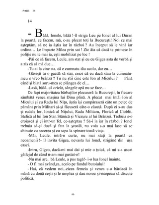 66PAGE 66
66
14
ăăă, Ionele, băăă !-îl striga Leu pe Ionel al lui Duran
la poartă, ce facem, mă, c-au plecat toţi la Bucureşti! Noi ce mai
aşteptăm, să ne ia ăştia iar în război ? Au început să le vină iar
ordine… Le împarte Milea prin sat ! Zic ăia că dacă te primesc în
poliţie nu te mai ia, eşti mobilizat pe loc !
-Păi ce să facem, Leule, am stat şi eu cu Gigea asta de vorbă şi
a zis că să mă duc…
-Tu ai la cine sta, că e cumnatu-tău acolo, dar eu…
-Găseşti tu o gazdă să stai, crezi că eu dacă stau la cumnatu-
meu e vreo brânză ? Tu nu ştii cine este Ion al Micului ? Până
când şi biată soru-mea se plângea de el…
-Lasă, băăă, că oricât, sângele apă nu se face…
De fapt majoritatea bărbaţilor plecaseră la Bucureşti, în fiecare
sâmbătă venea maşina lui Dinu plină. A plecat mai întâi Ion al
Micului şi cu Radu lui Niţu, ăştia îşi cumpăraseră câte un petec de
pământ prin Militari şi-şi făcuseră câte-o căsuţă. După ei s-au dus
şi rudele lor, Ionică al Niţului, Radu Militaru, Florică al Cioblii,
Stelică al lui Ion Stan Stănică şi Viezure al lui Brânzei. Trebuia s-o
croiască şi ei într-un fel, ce-aşteptau ? Să-i ia iar în război ? Ionel
trebuia să-şi ducă şi fata la şcoală, nu voia s-o mai lase să se
chinuie cu secerea şi cu sapa la spinare toată viaţa.
-Măi, Leule, intră-n curte, nu mai staţi la poartă ca
neoamenii !- îl invita Gigea, nevasta lui Ionel, strigând din uşa
casei.
-Intru, Gigeo, dacă-mi mai dai şi mie o ţuică, că mi s-a uscat
gâtlejul de când n-am mai gustat-o!
-Nu mai are, bă Leule, a pus tagă!- i-o lua Ionel înainte.
- O fi mai având,ea, acolo pe fundul butoiului!
- Hai, că vedem noi,-zicea femeia şi venea c-o bărdacă în
mână cu două ceşti şi le umplea şi dau noroc şi-ncepeau să discute
politică.
- B
 