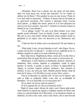 67PAGE 67
67
- Domnule, făcea Leu o pauză, noi am căzut cel mai prost,
dacă vin ruşii peste noi, ne-am dus dracului! Tu nu vedeai ce
sărăcie era în Rusia ? Nici garduri la case nu mai aveau ! Poate să
li se facă milă la americani…Trebuie să facem într-un fel până nu
se agravează socoteala…Noi suntem o ţărişoară mică, n-avem
nicio putere…şi dădea din umeri, parcă el ar fi fost ţărişoara aia
care n-avea nici-o putere. Asta este !- termina el şi punea ceaşca cu
fundul în sus. Cum rămâne ?
- Tu te plângi, Leule? Tu care te-ai făcut bolnav şi-ai venit
repede acasă reformat? Cum să rămâie, Leule, mergem şi gata !
Dar ştii ce mi-e mie frică?, lăsăm femeile astea necăjite acasă cu
pământul şi cu copiii, cum s-or descurca şi ele ,Dumnezeu mai
ştie…
- Când am fost în război cum s-au descurcat? Să mai îndure şi
ele…
- Până când, Leule ,să mai îndurăm şi noi?- sări Gigea. Nu ne-
a ajuns cât aţi fost voi plecaţi ?- se răţoi ea la el, supărată că iar va
rămâne singură cu copiii şi cu toate treburile pe cap.
Între timp trecea Baghiară pe drum, venea de la oi din izlaz şi
imita foarte bine un ţigan din Izvor care venea cu tuciuri prin sat :
-Meşteruuu, a sosit meşteru cu burduşelu, meşteru- meşteru, ia
tindechea, fiara vechea, riparăm şi cumpărăm, coade la topor
punem, ia sucala, ia ţesala, ia tuciu, ia briciu, ia tigaia,fiartă cu
văpaia, ia securea, toporul, grătaru, amânaru ; face meşteru şi
desface, ia ace, ace mici,ace mari, drâmbe pentru lăutari, luaţi de
toate de la moşu, vi le dă ieftin cu coşu, ia ace, brice ,carice…
-Fire-ai al dracului cu caricele tele !-îl lua Leu la înjurat- ţara
arde şi baba se pieptenă, habar n-are ăsta ce se-ntâmplă în
România ! Tu n-ai auzit,băă, că vin ruşii peste noi ?
-Și ce, dacă vin, ăia nu sunt tot oameni !
-O să te jupoaie de viu, fire-ai al dracului să fii !
După el ieşau copiii, droaia de copii, care-l ducea pân-acasă.
Apoi femeile se-aşezau pe şanţuri şi aşteptau maşina lui Dinu care
venea cu veşti proaspete de la Bucureşti. şi iar începeau chestia cu
războiul, că cine-a mai venit, cine-a mai murit, cine-a mai fost dat
 