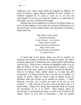 69PAGE 69
69
Andreescu care venea semeţ călare pe măgarul lui Brăican. În
urma lui Stancu, fugea Brăican înjurând că ăsta nebunu i-a
desfăcut măgarul de la roată şi n-are cu ce să mai ude
zarzavaturile, că el avea un sistem de irigaţii cu o roată mare cu
nişte pâlnii pe care o învârtea acest măgar.
Spionul ăsta era în legătură şi cu Ionel al lui Stancu Juncu, se
zicea că ţinea legătura cu el. Acum ăla se dusese la Bucureşti şi el,
dar nu-şi luase servici, umbla teleleu, din cârciumă-n cârciumă şi
cânta toată ziua :
Riţo, Riţo,ia-mă-n braţe
Și fă-mă pastramă,
C-am să beau,… tu-i norocu
Pân-oi bea o cramă
Și-am să-ţi pun pe bulan mia,
Riţo, vino-n coa,
Ca să-mi fii pân-la mormânt,
Tu, gagica mea !
şi Ionel ăsta al lui Stancu Juncu era dat în urmărire că
dezertase din armată şi refuzase să meargă în război. De unde-l
cunoştea spionul pe el, Dumnezeu ştie, că din când în când primea
veşti de la el…Zicea că are o misiune de îndeplinit acolo ; el şi cu
Riţa lui Ghiţă a lui Nae, asta era muncitoare la apaca, o curvă,
plecase de-acasă coate- goale şi se făcuse cocoană de Bucureşti.
Ionel al lui Stancu Juncu umbla numai cu ea toată ziua prin
restaurante, el îi făcuse poezia asta şi de câte ori se îmbăta, i-o
spunea la ureche. Milea se dusese acasă la Stancu Juncu şi-l
întrebase unde este fie-său că are mandat de arestare. « Dom’
plutoner- zice ăla- să-l ia dracu de copil că de mic nu m-a
ascultat ! » « Bă, Juncule, să nu fie-n pod că de dracu dai! »- îl
speria Milea. ,,Puteţi să vă urcaţi, dom’ plutoner, dacă era în pod,
mă prezentam eu cu el la Post!”- făcea Stancu Juncu pe
nevinovatul. şi tot spionul povestea c-a auzit el de la Ionel al lui
Stancu Juncu că ce-a fost în Bucureşti, a fost de groază,
 