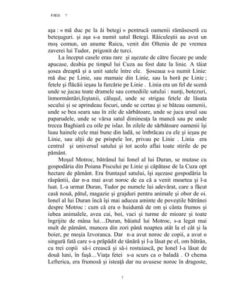 7PAGE 7
7
aşa : « mă duc pe la ăi betegi » pentrucă oamenii rămăseseră cu
beteşuguri. şi aşa s-a numit satul Betegi. Răiculeştii au avut un
moş comun, un anume Raicu, venit din Oltenia de pe vremea
zaverei lui Tudor, prigonit de turci.
La început casele erau rare şi aşezate de către fiecare pe unde
apucase, deabia pe timpul lui Cuza au fost date la linie. A tăiat
şosea dreaptă şi a unit satele între ele. Şoseaua s-a numit Linie:
mă duc pe Linie, sau mamaie din Linie, sau la horă pe Linie ;
fetele şi flăcăii ieşau la furcărie pe Linie . Linia era un fel de scenă
unde se jucau toate dramele sau comediile satului : nunţi, botezuri,
înmormântări,feştanii, căluşul, unde se strigau fetele de lăsata
secului şi se aprindeau focuri, unde se certau şi se băteau oamenii,
unde se bea seara sau în zile de sărbătoare, unde se juca ursul sau
paparudele, unde se vărsa satul dimineaţa la muncă sau pe unde
trecea Baghiară cu oile pe islaz. În zilele de sărbătoare oamenii îşi
luau hainele cele mai bune din ladă, se îmbrăcau cu ele şi ieşau pe
Linie, sau alţii de pe prispele lor, privau pe Linie . Linia era
centrul şi universul satului şi tot acolo aflai toate stirile de pe
pământ.
Moşul Motroc, bătrânul lui Ionel al lui Duran, se mutase cu
gospodăria din Poiana Piscului pe Linie şi căpătase de la Cuza opt
hectare de pământ. Era fruntaşul satului, îşi aşezase gospodăria la
răspântii, dar n-a mai avut noroc de ea că a venit moartea şi l-a
luat. L-a urmat Duran, Tudor pe numele lui adevărat, care a făcut
casă nouă, pătul, magazie şi grajduri pentru animale şi obor de oi.
Ionel al lui Duran încă îşi mai aducea aminte de poveştile bătrânei
despre Motroc : cum că era o huidumă de om şi cânta frumos şi
iubea animalele, avea cai, boi, vaci şi turme de mioare şi toate
îngrijite de mâna lui…Duran, băiatul lui Motroc, s-a legat mai
mult de pământ, muncea din zori până noaptea atât la el cât şi la
boier, pe moşia Izvoranca. Dar n-a avut noroc de copii, a avut o
singură fată care s-a prăpădit de tânără şi l-a lăsat pe el, om bătrân,
cu trei copii să-i crească şi să-i rostuiască, pe Ionel l-a lăsat de
două luni, în faşă…Viaţa fetei s-a scurs ca o baladă . O chema
Lefterica, era frumosă şi isteaţă dar nu avusese noroc în dragoste,
 
