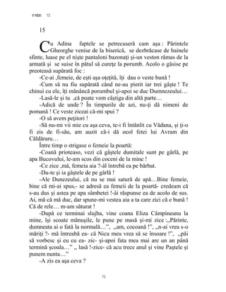 72PAGE 72
72
15
u Adina faptele se petrecuseră cam aşa : Părintele
Gheorghe venise de la biserică, se dezbrăcase de hainele
sfinte, luase pe el nişte pantaloni bazonaţi şi-un veston rămas de la
armată şi se suise în pătul să cureţe la porumb. Acolo o găsise pe
preoteasă supărată foc :
-Ce-ai ,femeie, de eşti aşa oţeţită, îţi dau o veste bună !
-Cum să nu fiu supărată când ne-au pierit iar trei gâşte ! Te
chinui cu ele, îţi mănâncă porumbul şi-apoi se duc Dumnezeului…
-Lasă-le şi tu ,că poate vom câştiga din altă parte…
-Adică de unde ? În timpurile de azi, nu-ţi dă nimeni de
pomană ! Ce veste ziceai că-mi spui ?
-O să avem peţitori !
-Să nu-mi vii mie cu aşa ceva, te-i fi întânlit cu Vădana, şi ţi-o
fi zis de fi-său, am auzit că-i dă ocol fetei lui Avram din
Căldăraru…
Între timp o strigase o femeie la poartă:
-Coană prioteaso, vezi că gâştele dumitale sunt pe gârlă, pe
apa Bucovului, le-am scos din coceni de la mine !
-Ce zice ,mă, femeia aia ?-âl întrebă ea pe bărbat.
-Du-te şi ia gâştele de pe gârlă !
-Ale Dunezeului, că nu se mai satură de apă…Bine femeie,
bine că mi-ai spus,- se adresă ea femeii de la poartă- credeam că
s-au dus şi astea pe apa sâmbetei !-âi răspunse ea de acolo de sus.
Ai, mă că mă duc, dar spune-mi vestea aia a ta care zici că e bună !
Că de rele… m-am săturat !
-După ce terminai slujba, vine coana Eliza Câmpineanu la
mine, îşi scoate mănuşile, le pune pe masă şi-mi zice :,,Părinte,
dumneata ai o fată la normală…”, ,,am, cocoană !”, ,,n-ai vrea s-o
măriţi ?- mă întreabă ea- că Nicu meu vrea să se însoare !”, ,,păi
să vorbesc şi eu cu ea- zic- şi-apoi fata mea mai are un an până
termină şcoala…” ,, lasă !-zice- că acu trece anul şi vine Paştele şi
punem nunta…”
-A zis ea aşa ceva ?
C
 